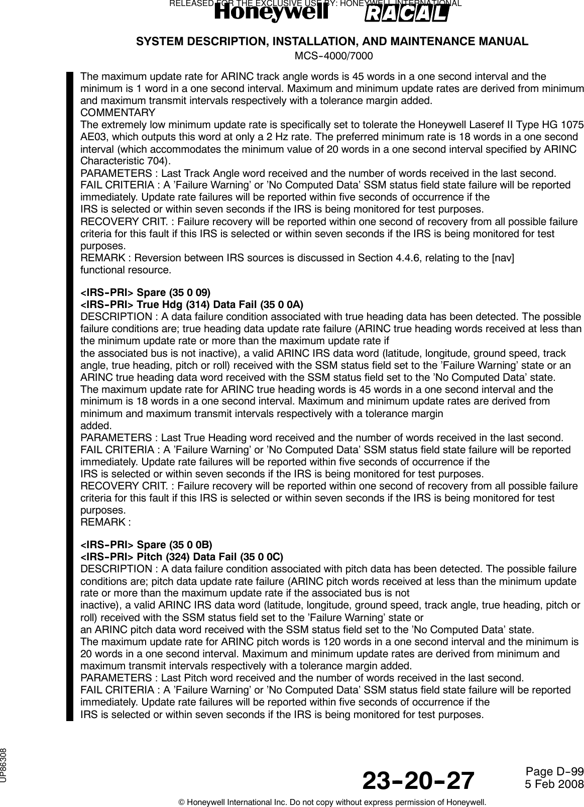 SYSTEM DESCRIPTION, INSTALLATION, AND MAINTENANCE MANUALMCS--4000/700023--20--27 5 Feb 2008©Honeywell International Inc. Do not copy without express permission of Honeywell.Page D--99The maximum update rate for ARINC track angle words is 45 words in a one second interval and theminimum is 1 word in a one second interval. Maximum and minimum update rates are derived from minimumand maximum transmit intervals respectively with a tolerance margin added.COMMENTARYThe extremely low minimum update rate is specifically set to tolerate the Honeywell Laseref II Type HG 1075AE03, which outputs this word at only a 2 Hz rate. The preferred minimum rate is 18 words in a one secondinterval (which accommodates the minimum value of 20 words in a one second interval specified by ARINCCharacteristic 704).PARAMETERS : Last Track Angle word received and the number of words received in the last second.FAIL CRITERIA : A ’Failure Warning’ or ’No Computed Data’ SSM status field state failure will be reportedimmediately. Update rate failures will be reported within five seconds of occurrence if theIRS is selected or within seven seconds if the IRS is being monitored for test purposes.RECOVERY CRIT. : Failure recovery will be reported within one second of recovery from all possible failurecriteria for this fault if this IRS is selected or within seven seconds if the IRS is being monitored for testpurposes.REMARK : Reversion between IRS sources is discussed in Section 4.4.6, relating to the [nav]functional resource.&lt;IRS--PRI&gt; Spare (35 0 09)&lt;IRS--PRI&gt; True Hdg (314) Data Fail (35 0 0A)DESCRIPTION : A data failure condition associated with true heading data has been detected. The possiblefailure conditions are; true heading data update rate failure (ARINC true heading words received at less thanthe minimum update rate or more than the maximum update rate ifthe associated bus is not inactive), a valid ARINC IRS data word (latitude, longitude, ground speed, trackangle, true heading, pitch or roll) received with the SSM status field set to the ’Failure Warning’ state or anARINC true heading data word received with the SSM status field set to the ’No Computed Data’ state.The maximum update rate for ARINC true heading words is 45 words in a one second interval and theminimum is 18 words in a one second interval. Maximum and minimum update rates are derived fromminimum and maximum transmit intervals respectively with a tolerance marginadded.PARAMETERS : Last True Heading word received and the number of words received in the last second.FAIL CRITERIA : A ’Failure Warning’ or ’No Computed Data’ SSM status field state failure will be reportedimmediately. Update rate failures will be reported within five seconds of occurrence if theIRS is selected or within seven seconds if the IRS is being monitored for test purposes.RECOVERY CRIT. : Failure recovery will be reported within one second of recovery from all possible failurecriteria for this fault if this IRS is selected or within seven seconds if the IRS is being monitored for testpurposes.REMARK :&lt;IRS--PRI&gt;Spare(3500B)&lt;IRS--PRI&gt; Pitch (324) Data Fail (35 0 0C)DESCRIPTION : A data failure condition associated with pitch data has been detected. The possible failureconditions are; pitch data update rate failure (ARINC pitch words received at less than the minimum updaterate or more than the maximum update rate if the associated bus is notinactive), a valid ARINC IRS data word (latitude, longitude, ground speed, track angle, true heading, pitch orroll) received with the SSM status field set to the ’Failure Warning’ state oran ARINC pitch data word received with the SSM status field set to the ’No Computed Data’ state.The maximum update rate for ARINC pitch words is 120 words in a one second interval and the minimum is20 words in a one second interval. Maximum and minimum update rates are derived from minimum andmaximum transmit intervals respectively with a tolerance margin added.PARAMETERS : Last Pitch word received and the number of words received in the last second.FAIL CRITERIA : A ’Failure Warning’ or ’No Computed Data’ SSM status field state failure will be reportedimmediately. Update rate failures will be reported within five seconds of occurrence if theIRS is selected or within seven seconds if the IRS is being monitored for test purposes.RELEASED FOR THE EXCLUSIVE USE BY: HONEYWELL INTERNATIONALUP86308