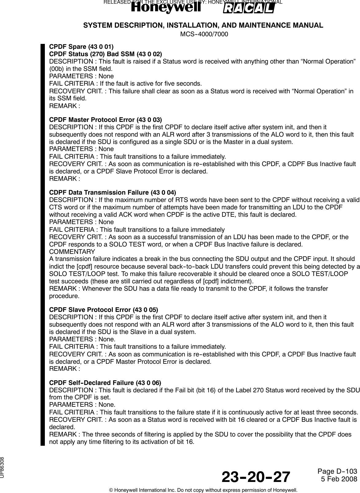 SYSTEM DESCRIPTION, INSTALLATION, AND MAINTENANCE MANUALMCS--4000/700023--20--27 5 Feb 2008©Honeywell International Inc. Do not copy without express permission of Honeywell.Page D--103CPDF Spare (43 0 01)CPDF Status (270) Bad SSM (43 0 02)DESCRIPTION : This fault is raised if a Status word is received with anything other than “Normal Operation”(00b) in the SSM field.PARAMETERS : NoneFAIL CRITERIA : If the fault is active for five seconds.RECOVERY CRIT. : This failure shall clear as soon as a Status word is received with “Normal Operation” inits SSM field.REMARK :CPDF Master Protocol Error (43 0 03)DESCRIPTION : If this CPDF is the first CPDF to declare itself active after system init, and then itsubsequently does not respond with an ALR word after 3 transmissions of the ALO word to it, then this faultis declared if the SDU is configured as a single SDU or is the Master in a dual system.PARAMETERS : NoneFAIL CRITERIA : This fault transitions to a failure immediately.RECOVERY CRIT. : As soon as communication is re--established with this CPDF, a CDPF Bus Inactive faultis declared, or a CPDF Slave Protocol Error is declared.REMARK :CDPF Data Transmission Failure (43 0 04)DESCRIPTION : If the maximum number of RTS words have been sent to the CPDF without receiving a validCTS word or if the maximum number of attempts have been made for transmitting an LDU to the CPDFwithout receiving a valid ACK word when CPDF is the active DTE, this fault is declared.PARAMETERS : NoneFAIL CRITERIA : This fault transitions to a failure immediatelyRECOVERY CRIT. : As soon as a successful transmission of an LDU has been made to the CPDF, or theCPDF responds to a SOLO TEST word, or when a CPDF Bus Inactive failure is declared.COMMENTARYA transmission failure indicates a break in the bus connecting the SDU output and the CPDF input. It shouldindict the [cpdf] resource because several back--to--back LDU transfers could prevent this being detected by aSOLO TEST/LOOP test. To make this failure recoverable it should be cleared once a SOLO TEST/LOOPtest succeeds (these are still carried out regardless of [cpdf] indictment).REMARK : Whenever the SDU has a data file ready to transmit to the CPDF, it follows the transferprocedure.CPDF Slave Protocol Error (43 0 05)DESCRIPTION : If this CPDF is the first CPDF to declare itself active after system init, and then itsubsequently does not respond with an ALR word after 3 transmissions of the ALO word to it, then this faultis declared if the SDU is the Slave in a dual system.PARAMETERS : None.FAIL CRITERIA : This fault transitions to a failure immediately.RECOVERY CRIT. : As soon as communication is re--established with this CPDF, a CPDF Bus Inactive faultis declared, or a CPDF Master Protocol Error is declared.REMARK :CPDF Self--Declared Failure (43 0 06)DESCRIPTION : This fault is declared if the Fail bit (bit 16) of the Label 270 Status word received by the SDUfrom the CPDF is set.PARAMETERS : None.FAIL CRITERIA : This fault transitions to the failure state if it is continuously active for at least three seconds.RECOVERY CRIT. : As soon as a Status word is received with bit 16 cleared or a CPDF Bus Inactive fault isdeclared.REMARK : The three seconds of filtering is applied by the SDU to cover the possibility that the CPDF doesnot apply any time filtering to its activation of bit 16.RELEASED FOR THE EXCLUSIVE USE BY: HONEYWELL INTERNATIONALUP86308