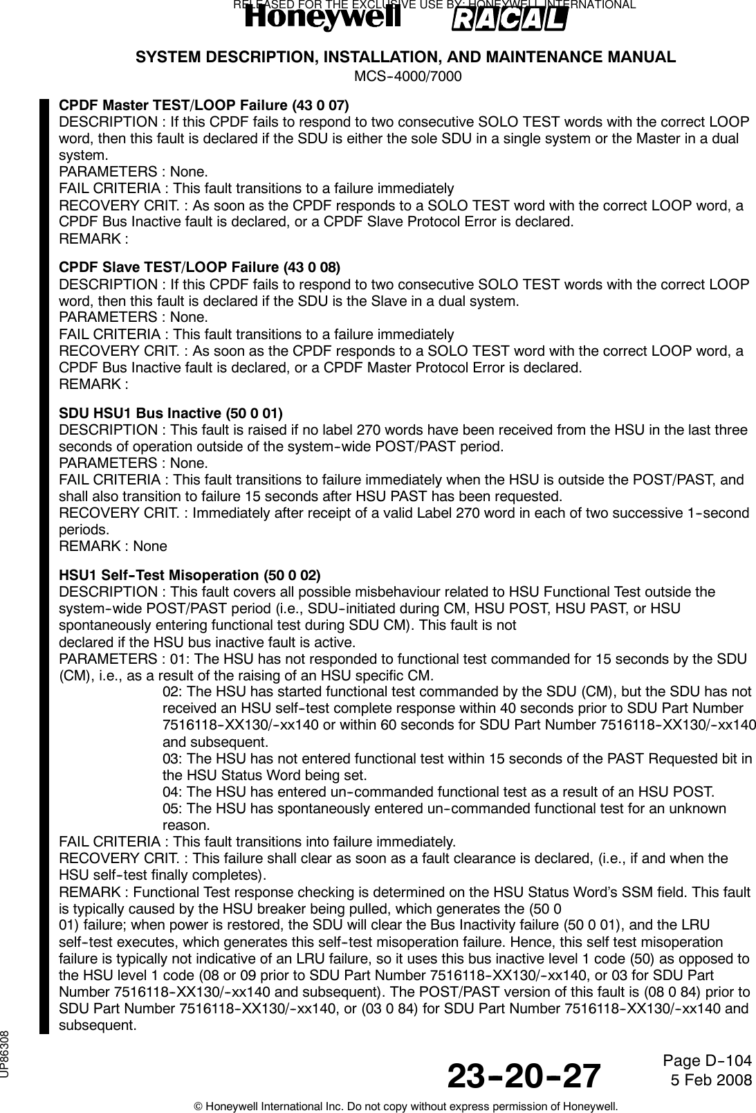 SYSTEM DESCRIPTION, INSTALLATION, AND MAINTENANCE MANUALMCS--4000/700023--20--27 5 Feb 2008©Honeywell International Inc. Do not copy without express permission of Honeywell.Page D--104CPDF Master TEST/LOOP Failure (43 0 07)DESCRIPTION : If this CPDF fails to respond to two consecutive SOLO TEST words with the correct LOOPword, then this fault is declared if the SDU is either the sole SDU in a single system or the Master in a dualsystem.PARAMETERS : None.FAIL CRITERIA : This fault transitions to a failure immediatelyRECOVERY CRIT. : As soon as the CPDF responds to a SOLO TEST word with the correct LOOP word, aCPDF Bus Inactive fault is declared, or a CPDF Slave Protocol Error is declared.REMARK :CPDF Slave TEST/LOOP Failure (43 0 08)DESCRIPTION : If this CPDF fails to respond to two consecutive SOLO TEST words with the correct LOOPword, then this fault is declared if the SDU is the Slave in a dual system.PARAMETERS : None.FAIL CRITERIA : This fault transitions to a failure immediatelyRECOVERY CRIT. : As soon as the CPDF responds to a SOLO TEST word with the correct LOOP word, aCPDF Bus Inactive fault is declared, or a CPDF Master Protocol Error is declared.REMARK :SDU HSU1 Bus Inactive (50 0 01)DESCRIPTION : This fault is raised if no label 270 words have been received from the HSU in the last threeseconds of operation outside of the system--wide POST/PAST period.PARAMETERS : None.FAIL CRITERIA : This fault transitions to failure immediately when the HSU is outside the POST/PAST, andshall also transition to failure 15 seconds after HSU PAST has been requested.RECOVERY CRIT. : Immediately after receipt of a valid Label 270 word in each of two successive 1--secondperiods.REMARK : NoneHSU1 Self--Test Misoperation (50 0 02)DESCRIPTION : This fault covers all possible misbehaviour related to HSU Functional Test outside thesystem--wide POST/PAST period (i.e., SDU--initiated during CM, HSU POST, HSU PAST, or HSUspontaneously entering functional test during SDU CM). This fault is notdeclared if the HSU bus inactive fault is active.PARAMETERS : 01: The HSU has not responded to functional test commanded for 15 seconds by the SDU(CM), i.e., as a result of the raising of an HSU specific CM.02: The HSU has started functional test commanded by the SDU (CM), but the SDU has notreceived an HSU self--test complete response within 40 seconds prior to SDU Part Number7516118--XX130/--xx140 or within 60 seconds for SDU Part Number 7516118--XX130/--xx140and subsequent.03: The HSU has not entered functional test within 15 seconds of the PAST Requested bit inthe HSU Status Word being set.04: The HSU has entered un--commanded functional test as a result of an HSU POST.05: The HSU has spontaneously entered un--commanded functional test for an unknownreason.FAIL CRITERIA : This fault transitions into failure immediately.RECOVERY CRIT. : This failure shall clear as soon as a fault clearance is declared, (i.e., if and when theHSU self--test finally completes).REMARK : Functional Test response checking is determined on the HSU Status Word’s SSM field. This faultis typically caused by the HSU breaker being pulled, which generates the (50 001) failure; when power is restored, the SDU will clear the Bus Inactivity failure (50 0 01), and the LRUself--test executes, which generates this self--test misoperation failure. Hence, this self test misoperationfailure is typically not indicative of an LRU failure, so it uses this bus inactive level 1 code (50) as opposed tothe HSU level 1 code (08 or 09 prior to SDU Part Number 7516118--XX130/--xx140, or 03 for SDU PartNumber 7516118--XX130/--xx140 and subsequent). The POST/PAST version of this fault is (08 0 84) prior toSDU Part Number 7516118--XX130/--xx140, or (03 0 84) for SDU Part Number 7516118--XX130/--xx140 andsubsequent.RELEASED FOR THE EXCLUSIVE USE BY: HONEYWELL INTERNATIONALUP86308