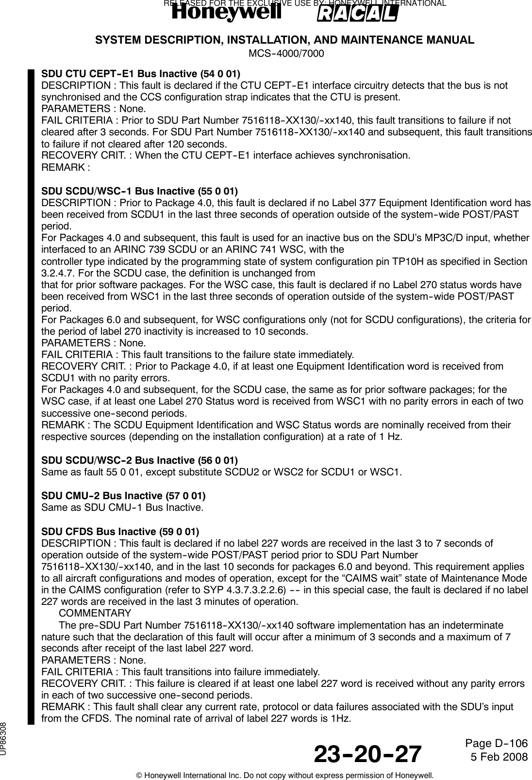SYSTEM DESCRIPTION, INSTALLATION, AND MAINTENANCE MANUALMCS--4000/700023--20--27 5 Feb 2008©Honeywell International Inc. Do not copy without express permission of Honeywell.Page D--106SDU CTU CEPT--E1 Bus Inactive (54 0 01)DESCRIPTION : This fault is declared if the CTU CEPT--E1 interface circuitry detects that the bus is notsynchronised and the CCS configuration strap indicates that the CTU is present.PARAMETERS : None.FAIL CRITERIA : Prior to SDU Part Number 7516118--XX130/--xx140, this fault transitions to failure if notcleared after 3 seconds. For SDU Part Number 7516118--XX130/--xx140 and subsequent, this fault transitionsto failure if not cleared after 120 seconds.RECOVERY CRIT. : When the CTU CEPT--E1 interface achieves synchronisation.REMARK :SDU SCDU/WSC--1 Bus Inactive (55 0 01)DESCRIPTION : Prior to Package 4.0, this fault is declared if no Label 377 Equipment Identification word hasbeen received from SCDU1 in the last three seconds of operation outside of the system--wide POST/PASTperiod.For Packages 4.0 and subsequent, this fault is used for an inactive bus on the SDU’s MP3C/D input, whetherinterfaced to an ARINC 739 SCDU or an ARINC 741 WSC, with thecontroller type indicated by the programming state of system configuration pin TP10H as specified in Section3.2.4.7. For the SCDU case, the definition is unchanged fromthat for prior software packages. For the WSC case, this fault is declared if no Label 270 status words havebeen received from WSC1 in the last three seconds of operation outside of the system--wide POST/PASTperiod.For Packages 6.0 and subsequent, for WSC configurations only (not for SCDU configurations), the criteria forthe period of label 270 inactivity is increased to 10 seconds.PARAMETERS : None.FAIL CRITERIA : This fault transitions to the failure state immediately.RECOVERY CRIT. : Prior to Package 4.0, if at least one Equipment Identification word is received fromSCDU1 with no parity errors.For Packages 4.0 and subsequent, for the SCDU case, the same as for prior software packages; for theWSC case, if at least one Label 270 Status word is received from WSC1 with no parity errors in each of twosuccessive one--second periods.REMARK : The SCDU Equipment Identification and WSC Status words are nominally received from theirrespective sources (depending on the installation configuration) at a rate of 1 Hz.SDU SCDU/WSC--2 Bus Inactive (56 0 01)Same as fault 55 0 01, except substitute SCDU2 or WSC2 for SCDU1 or WSC1.SDU CMU--2 Bus Inactive (57 0 01)Same as SDU CMU--1 Bus Inactive.SDU CFDS Bus Inactive (59 0 01)DESCRIPTION : This fault is declared if no label 227 words are received in the last 3 to 7 seconds ofoperation outside of the system--wide POST/PAST period prior to SDU Part Number7516118--XX130/--xx140, and in the last 10 seconds for packages 6.0 and beyond. This requirement appliesto all aircraft configurations and modes of operation, except for the “CAIMS wait” state of Maintenance Modein the CAIMS configuration (refer to SYP 4.3.7.3.2.2.6) ---- in this special case, the fault is declared if no label227 words are received in the last 3 minutes of operation.COMMENTARYThe pre--SDU Part Number 7516118--XX130/--xx140 software implementation has an indeterminatenature such that the declaration of this fault will occur after a minimum of 3 seconds and a maximum of 7seconds after receipt of the last label 227 word.PARAMETERS : None.FAIL CRITERIA : This fault transitions into failure immediately.RECOVERY CRIT. : This failure is cleared if at least one label 227 word is received without any parity errorsin each of two successive one--second periods.REMARK : This fault shall clear any current rate, protocol or data failures associated with the SDU’s inputfrom the CFDS. The nominal rate of arrival of label 227 words is 1Hz.RELEASED FOR THE EXCLUSIVE USE BY: HONEYWELL INTERNATIONALUP86308