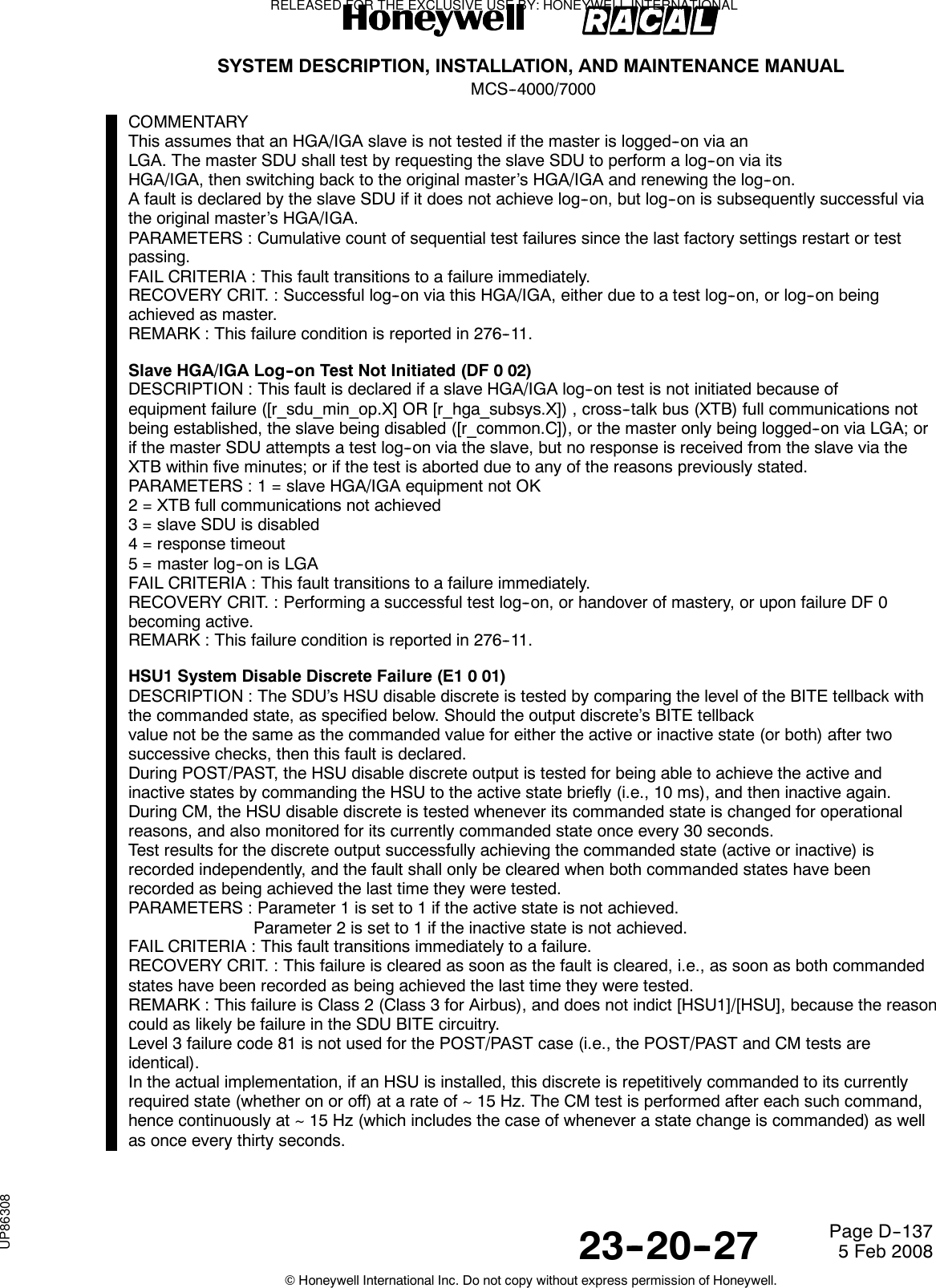 SYSTEM DESCRIPTION, INSTALLATION, AND MAINTENANCE MANUALMCS--4000/700023--20--27 5 Feb 2008©Honeywell International Inc. Do not copy without express permission of Honeywell.Page D--137COMMENTARYThis assumes that an HGA/IGA slave is not tested if the master is logged--on via anLGA. The master SDU shall test by requesting the slave SDU to perform a log--on via itsHGA/IGA, then switching back to the original master’s HGA/IGA and renewing the log--on.A fault is declared by the slave SDU if it does not achieve log--on, but log--on is subsequently successful viathe original master’s HGA/IGA.PARAMETERS : Cumulative count of sequential test failures since the last factory settings restart or testpassing.FAIL CRITERIA : This fault transitions to a failure immediately.RECOVERY CRIT. : Successful log--on via this HGA/IGA, either due to a test log--on, or log--on beingachieved as master.REMARK : This failure condition is reported in 276--11.Slave HGA/IGA Log--on Test Not Initiated (DF 0 02)DESCRIPTION : This fault is declared if a slave HGA/IGA log--on test is not initiated because ofequipment failure ([r_sdu_min_op.X] OR [r_hga_subsys.X]) , cross--talk bus (XTB) full communications notbeing established, the slave being disabled ([r_common.C]), or the master only being logged--on via LGA; orif the master SDU attempts a test log--on via the slave, but no response is received from the slave via theXTB within five minutes; or if the test is aborted due to any of the reasons previously stated.PARAMETERS : 1 = slave HGA/IGA equipment not OK2 = XTB full communications not achieved3 = slave SDU is disabled4 = response timeout5=masterlog--onisLGAFAIL CRITERIA : This fault transitions to a failure immediately.RECOVERY CRIT. : Performing a successful test log--on, or handover of mastery, or upon failure DF 0becoming active.REMARK : This failure condition is reported in 276--11.HSU1 System Disable Discrete Failure (E1 0 01)DESCRIPTION : The SDU’s HSU disable discrete is tested by comparing the level of the BITE tellback withthe commanded state, as specified below. Should the output discrete’s BITE tellbackvalue not be the same as the commanded value for either the active or inactive state (or both) after twosuccessive checks, then this fault is declared.During POST/PAST, the HSU disable discrete output is tested for being able to achieve the active andinactive states by commanding the HSU to the active state briefly (i.e., 10 ms), and then inactive again.During CM, the HSU disable discrete is tested whenever its commanded state is changed for operationalreasons, and also monitored for its currently commanded state once every 30 seconds.Test results for the discrete output successfully achieving the commanded state (active or inactive) isrecorded independently, and the fault shall only be cleared when both commanded states have beenrecorded as being achieved the last time they were tested.PARAMETERS : Parameter 1 is set to 1 if the active state is not achieved.Parameter 2 is set to 1 if the inactive state is not achieved.FAIL CRITERIA : This fault transitions immediately to a failure.RECOVERY CRIT. : This failure is cleared as soon as the fault is cleared, i.e., as soon as both commandedstates have been recorded as being achieved the last time they were tested.REMARK : This failure is Class 2 (Class 3 for Airbus), and does not indict [HSU1]/[HSU], because the reasoncould as likely be failure in the SDU BITE circuitry.Level 3 failure code 81 is not used for the POST/PAST case (i.e., the POST/PAST and CM tests areidentical).In the actual implementation, if an HSU is installed, this discrete is repetitively commanded to its currentlyrequired state (whether on or off) at a rate of ~ 15 Hz. The CM test is performed after each such command,hence continuously at ~ 15 Hz (which includes the case of whenever a state change is commanded) as wellas once every thirty seconds.RELEASED FOR THE EXCLUSIVE USE BY: HONEYWELL INTERNATIONALUP86308