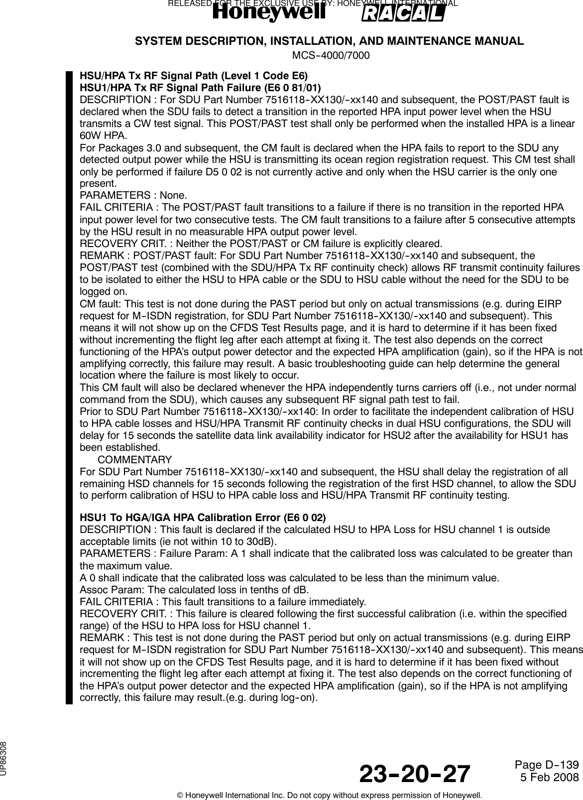 SYSTEM DESCRIPTION, INSTALLATION, AND MAINTENANCE MANUALMCS--4000/700023--20--27 5 Feb 2008©Honeywell International Inc. Do not copy without express permission of Honeywell.Page D--139HSU/HPA Tx RF Signal Path (Level 1 Code E6)HSU1/HPA Tx RF Signal Path Failure (E6 0 81/01)DESCRIPTION : For SDU Part Number 7516118--XX130/--xx140 and subsequent, the POST/PAST fault isdeclared when the SDU fails to detect a transition in the reported HPA input power level when the HSUtransmits a CW test signal. This POST/PAST test shall only be performed when the installed HPA is a linear60W HPA.For Packages 3.0 and subsequent, the CM fault is declared when the HPA fails to report to the SDU anydetected output power while the HSU is transmitting its ocean region registration request. This CM test shallonly be performed if failure D5 0 02 is not currently active and only when the HSU carrier is the only onepresent.PARAMETERS : None.FAIL CRITERIA : The POST/PAST fault transitions to a failure if there is no transition in the reported HPAinput power level for two consecutive tests. The CM fault transitions to a failure after 5 consecutive attemptsby the HSU result in no measurable HPA output power level.RECOVERY CRIT. : Neither the POST/PAST or CM failure is explicitly cleared.REMARK : POST/PAST fault: For SDU Part Number 7516118--XX130/--xx140 and subsequent, thePOST/PAST test (combined with the SDU/HPA Tx RF continuity check) allows RF transmit continuity failuresto be isolated to either the HSU to HPA cable or the SDU to HSU cable without the need for the SDU to belogged on.CM fault: This test is not done during the PAST period but only on actual transmissions (e.g. during EIRPrequest for M--ISDN registration, for SDU Part Number 7516118--XX130/--xx140 and subsequent). Thismeans it will not show up on the CFDS Test Results page, and it is hard to determine if it has been fixedwithout incrementing the flight leg after each attempt at fixing it. The test also depends on the correctfunctioning of the HPA’s output power detector and the expected HPA amplification (gain), so if the HPA is notamplifying correctly, this failure may result. A basic troubleshooting guide can help determine the generallocation where the failure is most likely to occur.This CM fault will also be declared whenever the HPA independently turns carriers off (i.e., not under normalcommand from the SDU), which causes any subsequent RF signal path test to fail.Prior to SDU Part Number 7516118--XX130/--xx140: In order to facilitate the independent calibration of HSUto HPA cable losses and HSU/HPA Transmit RF continuity checks in dual HSU configurations, the SDU willdelay for 15 seconds the satellite data link availability indicator for HSU2 after the availability for HSU1 hasbeen established.COMMENTARYFor SDU Part Number 7516118--XX130/--xx140 and subsequent, the HSU shall delay the registration of allremaining HSD channels for 15 seconds following the registration of the first HSD channel, to allow the SDUto perform calibration of HSU to HPA cable loss and HSU/HPA Transmit RF continuity testing.HSU1 To HGA/IGA HPA Calibration Error (E6 0 02)DESCRIPTION : This fault is declared if the calculated HSU to HPA Loss for HSU channel 1 is outsideacceptable limits (ie not within 10 to 30dB).PARAMETERS : Failure Param: A 1 shall indicate that the calibrated loss was calculated to be greater thanthe maximum value.A 0 shall indicate that the calibrated loss was calculated to be less than the minimum value.Assoc Param: The calculated loss in tenths of dB.FAIL CRITERIA : This fault transitions to a failure immediately.RECOVERY CRIT. : This failure is cleared following the first successful calibration (i.e. within the specifiedrange) of the HSU to HPA loss for HSU channel 1.REMARK : This test is not done during the PAST period but only on actual transmissions (e.g. during EIRPrequest for M--ISDN registration for SDU Part Number 7516118--XX130/--xx140 and subsequent). This meansit will not show up on the CFDS Test Results page, and it is hard to determine if it has been fixed withoutincrementing the flight leg after each attempt at fixing it. The test also depends on the correct functioning ofthe HPA’s output power detector and the expected HPA amplification (gain), so if the HPA is not amplifyingcorrectly, this failure may result.(e.g. during log--on).RELEASED FOR THE EXCLUSIVE USE BY: HONEYWELL INTERNATIONALUP86308