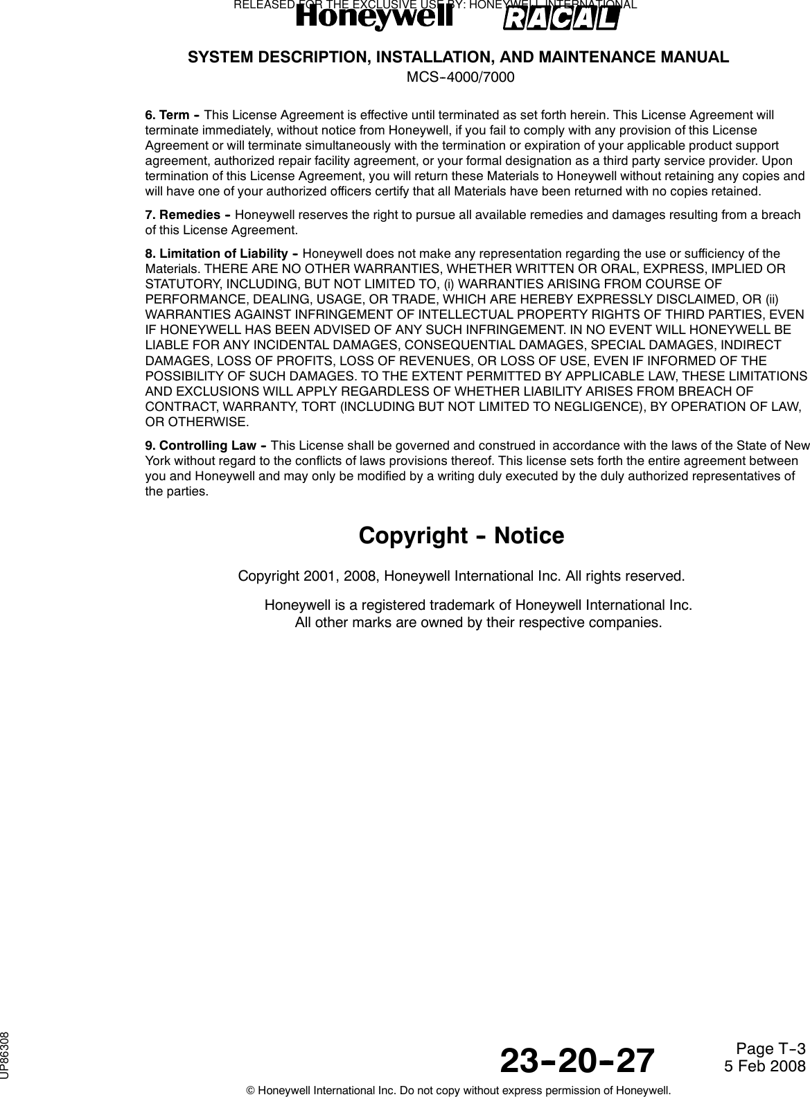 SYSTEM DESCRIPTION, INSTALLATION, AND MAINTENANCE MANUALMCS--4000/700023--20--27 5 Feb 2008©Honeywell International Inc. Do not copy without express permission of Honeywell.Page T--36. Term -- This License Agreement is effective until terminated as set forth herein. This License Agreement willterminate immediately, without notice from Honeywell, if you fail to comply with any provision of this LicenseAgreement or will terminate simultaneously with the termination or expiration of your applicable product supportagreement, authorized repair facility agreement, or your formal designation as a third party service provider. Upontermination of this License Agreement, you will return these Materials to Honeywell without retaining any copies andwill have one of your authorized officers certify that all Materials have been returned with no copies retained.7. Remedies -- Honeywell reserves the right to pursue all available remedies and damages resulting from a breachof this License Agreement.8. Limitation of Liability -- Honeywell does not make any representation regarding the use or sufficiency of theMaterials. THERE ARE NO OTHER WARRANTIES, WHETHER WRITTEN OR ORAL, EXPRESS, IMPLIED ORSTATUTORY, INCLUDING, BUT NOT LIMITED TO, (i) WARRANTIES ARISING FROM COURSE OFPERFORMANCE, DEALING, USAGE, OR TRADE, WHICH ARE HEREBY EXPRESSLY DISCLAIMED, OR (ii)WARRANTIES AGAINST INFRINGEMENT OF INTELLECTUAL PROPERTY RIGHTS OF THIRD PARTIES, EVENIF HONEYWELL HAS BEEN ADVISED OF ANY SUCH INFRINGEMENT. IN NO EVENT WILL HONEYWELL BELIABLE FOR ANY INCIDENTAL DAMAGES, CONSEQUENTIAL DAMAGES, SPECIAL DAMAGES, INDIRECTDAMAGES, LOSS OF PROFITS, LOSS OF REVENUES, OR LOSS OF USE, EVEN IF INFORMED OF THEPOSSIBILITY OF SUCH DAMAGES. TO THE EXTENT PERMITTED BY APPLICABLE LAW, THESE LIMITATIONSAND EXCLUSIONS WILL APPLY REGARDLESS OF WHETHER LIABILITY ARISES FROM BREACH OFCONTRACT, WARRANTY, TORT (INCLUDING BUT NOT LIMITED TO NEGLIGENCE), BY OPERATION OF LAW,OR OTHERWISE.9. Controlling Law -- This License shall be governed and construed in accordance with the laws of the State of NewYork without regard to the conflicts of laws provisions thereof. This license sets forth the entire agreement betweenyou and Honeywell and may only be modified by a writing duly executed by the duly authorized representatives ofthe parties.Copyright -- NoticeCopyright 2001, 2008, Honeywell International Inc. All rights reserved.Honeywell is a registered trademark of Honeywell International Inc.All other marks are owned by their respective companies.RELEASED FOR THE EXCLUSIVE USE BY: HONEYWELL INTERNATIONALUP86308