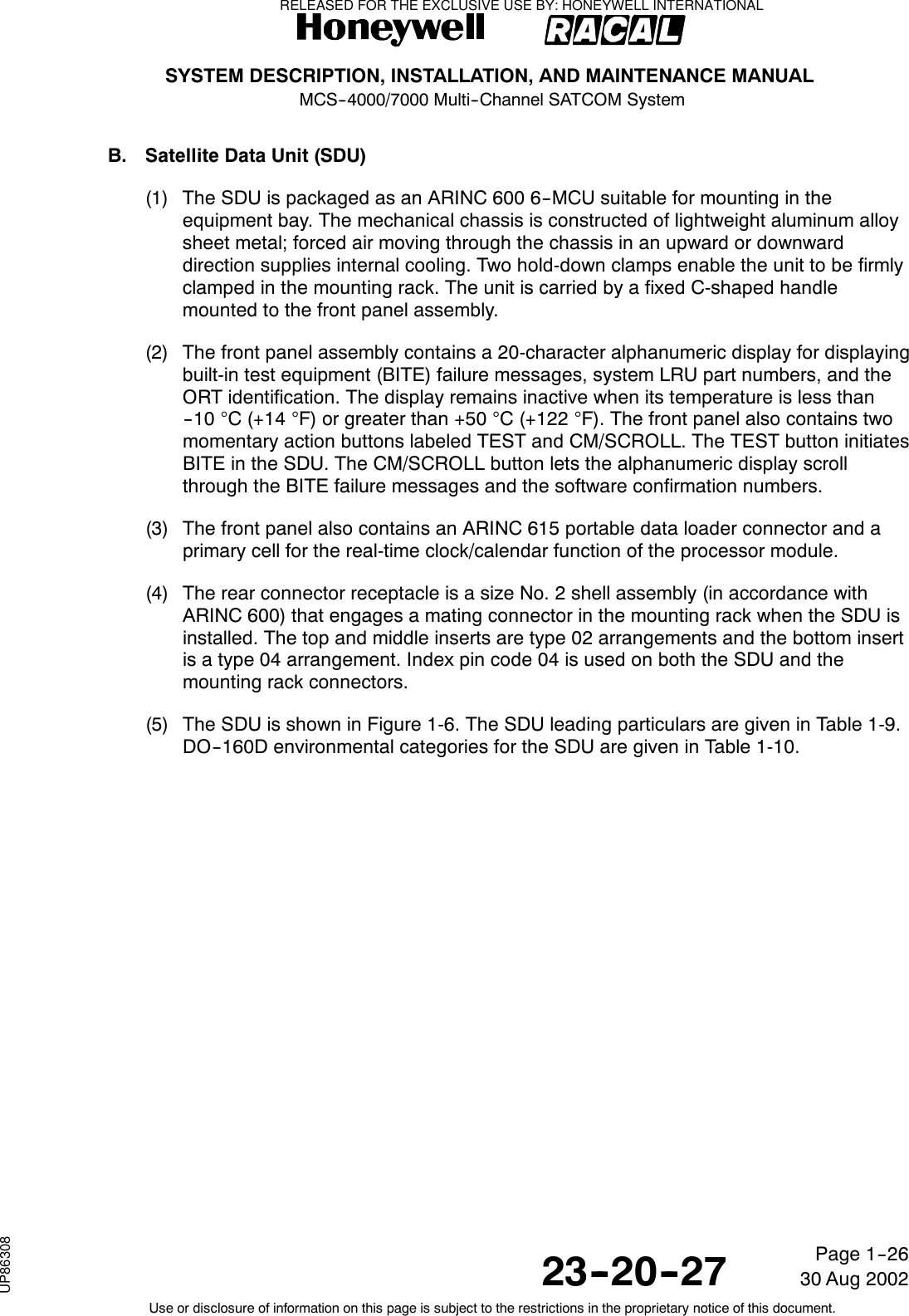 SYSTEM DESCRIPTION, INSTALLATION, AND MAINTENANCE MANUALMCS--4000/7000 Multi--Channel SATCOM System23--20--2730 Aug 2002Use or disclosure of information on this page is subject to the restrictions in the proprietary notice of this document.Page 1--26B. Satellite Data Unit (SDU)(1) The SDU is packaged as an ARINC 600 6--MCU suitable for mounting in theequipment bay. The mechanical chassis is constructed of lightweight aluminum alloysheet metal; forced air moving through the chassis in an upward or downwarddirection supplies internal cooling. Two hold-down clamps enable the unit to be firmlyclamped in the mounting rack. The unit is carried by a fixed C-shaped handlemounted to the front panel assembly.(2) The front panel assembly contains a 20-character alphanumeric display for displayingbuilt-in test equipment (BITE) failure messages, system LRU part numbers, and theORT identification. The display remains inactive when its temperature is less than-- 1 0 °C(+14°F) or greater than +50 °C(+122°F). The front panel also contains twomomentary action buttons labeled TEST and CM/SCROLL. The TEST button initiatesBITE in the SDU. The CM/SCROLL button lets the alphanumeric display scrollthrough the BITE failure messages and the software confirmation numbers.(3) The front panel also contains an ARINC 615 portable data loader connector and aprimary cell for the real-time clock/calendar function of the processor module.(4) The rear connector receptacle is a size No. 2 shell assembly (in accordance withARINC 600) that engages a mating connector in the mounting rack when the SDU isinstalled. The top and middle inserts are type 02 arrangements and the bottom insertis a type 04 arrangement. Index pin code 04 is used on both the SDU and themounting rack connectors.(5) The SDU is shown in Figure 1-6. The SDU leading particulars are given in Table 1-9.DO--160D environmental categories for the SDU are given in Table 1-10.RELEASED FOR THE EXCLUSIVE USE BY: HONEYWELL INTERNATIONALUP86308