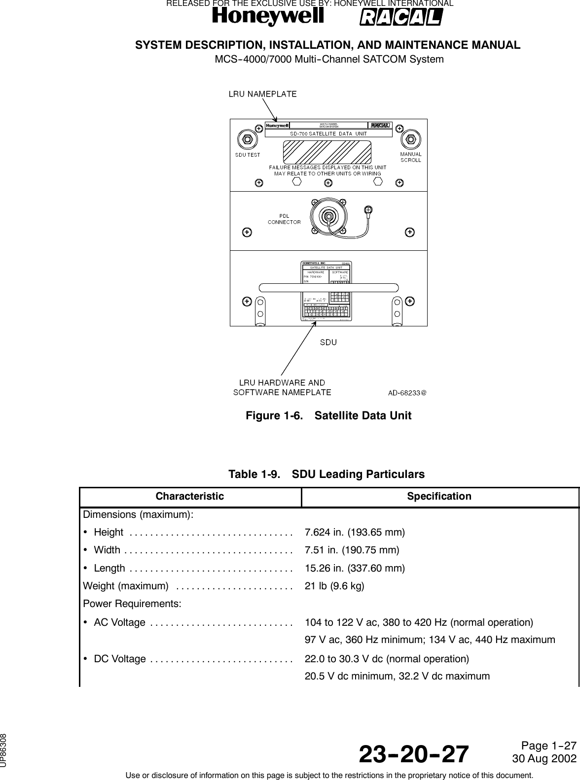 SYSTEM DESCRIPTION, INSTALLATION, AND MAINTENANCE MANUALMCS--4000/7000 Multi--Channel SATCOM System23--20--2730 Aug 2002Use or disclosure of information on this page is subject to the restrictions in the proprietary notice of this document.Page 1--27Figure 1-6. Satellite Data UnitTable 1-9. SDU Leading ParticularsCharacteristic SpecificationDimensions (maximum):•Height ................................ 7.624 in. (193.65 mm)•Width ................................. 7.51 in. (190.75 mm)•Length ................................ 15.26 in. (337.60 mm)Weight (maximum) ....................... 21 lb (9.6 kg)Power Requirements:•ACVoltage ............................ 104 to 122 V ac, 380 to 420 Hz (normal operation)97 V ac, 360 Hz minimum; 134 V ac, 440 Hz maximum•DCVoltage ............................ 22.0 to 30.3 V dc (normal operation)20.5 V dc minimum, 32.2 V dc maximumRELEASED FOR THE EXCLUSIVE USE BY: HONEYWELL INTERNATIONALUP86308