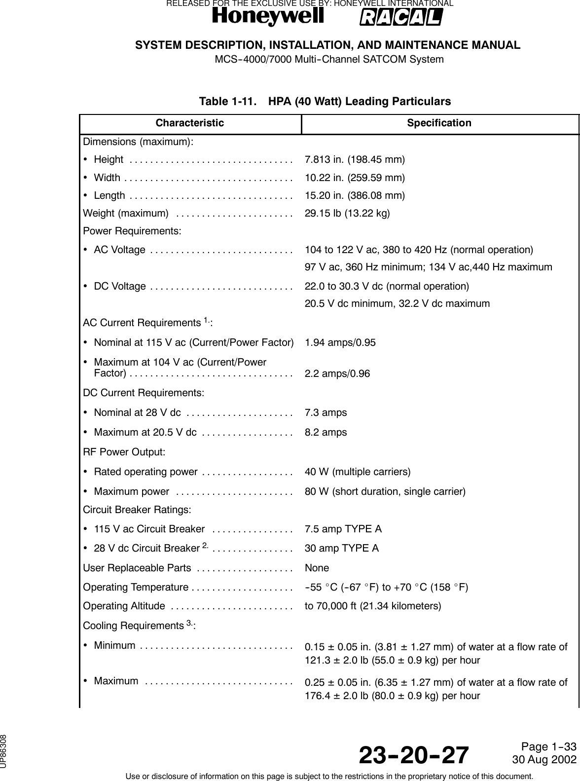 SYSTEM DESCRIPTION, INSTALLATION, AND MAINTENANCE MANUALMCS--4000/7000 Multi--Channel SATCOM System23--20--2730 Aug 2002Use or disclosure of information on this page is subject to the restrictions in the proprietary notice of this document.Page 1--33Table 1-11. HPA (40 Watt) Leading ParticularsCharacteristic SpecificationDimensions (maximum):•Height ................................ 7.813 in. (198.45 mm)•Width ................................. 10.22 in. (259.59 mm)•Length ................................ 15.20 in. (386.08 mm)Weight (maximum) ....................... 29.15 lb (13.22 kg)Power Requirements:•ACVoltage ............................ 104 to 122 V ac, 380 to 420 Hz (normal operation)97 V ac, 360 Hz minimum; 134 V ac,440 Hz maximum•DCVoltage ............................ 22.0 to 30.3 V dc (normal operation)20.5 V dc minimum, 32.2 V dc maximumAC Current Requirements1.:•Nominal at 115 V ac (Current/Power Factor) 1.94 amps/0.95•Maximum at 104 V ac (Current/PowerFactor)................................ 2.2 amps/0.96DC Current Requirements:•Nominal at 28 V dc ..................... 7.3 amps•Maximumat20.5Vdc .................. 8.2 ampsRF Power Output:•Rated operating power .................. 40 W (multiple carriers)•Maximumpower ....................... 80 W (short duration, single carrier)Circuit Breaker Ratings:•115VacCircuitBreaker ................ 7.5 amp TYPE A•28 V dc Circuit Breaker2................. 30 amp TYPE AUser Replaceable Parts ................... NoneOperatingTemperature.................... -- 5 5 _C(--67_F) to +70 _C (158 _F)OperatingAltitude ........................ to 70,000 ft (21.34 kilometers)Cooling Requirements3.:•Minimum .............................. 0.15 ±0.05 in. (3.81 ±1.27 mm) of water at a flow rate of121.3 ±2.0 lb (55.0 ±0.9 kg) per hour•Maximum ............................. 0.25 ±0.05 in. (6.35 ±1.27 mm) of water at a flow rate of176.4 ±2.0 lb (80.0 ±0.9 kg) per hourRELEASED FOR THE EXCLUSIVE USE BY: HONEYWELL INTERNATIONALUP86308