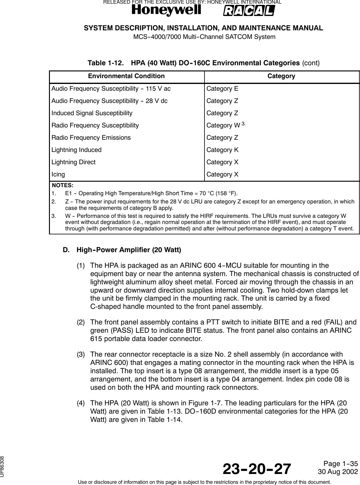 SYSTEM DESCRIPTION, INSTALLATION, AND MAINTENANCE MANUALMCS--4000/7000 Multi--Channel SATCOM System23--20--2730 Aug 2002Use or disclosure of information on this page is subject to the restrictions in the proprietary notice of this document.Page 1--35Table 1-12. HPA (40 Watt) DO--160C Environmental Categories (cont)Environmental Condition CategoryAudio Frequency Susceptibility -- 115 V ac Category EAudio Frequency Susceptibility -- 28 V dc Category ZInduced Signal Susceptibility Category ZRadio Frequency Susceptibility Category W3.Radio Frequency Emissions Category ZLightning Induced Category KLightning Direct Category XIcing Category XNOTES:1. E1 -- Operating High Temperature/High Short Time = 70 °C (158 °F).2. Z -- The power input requirements for the 28 V dc LRU are category Z except for an emergency operation, in whichcase the requirements of category B apply.3. W -- Performance of this test is required to satisfy the HIRF requirements. The LRUs must survive a category Wevent without degradation (i.e., regain normal operation at the termination of the HIRF event), and must operatethrough (with performance degradation permitted) and after (without performance degradation) a category T event.D. High--Power Amplifier (20 Watt)(1) The HPA is packaged as an ARINC 600 4--MCU suitable for mounting in theequipment bay or near the antenna system. The mechanical chassis is constructed oflightweight aluminum alloy sheet metal. Forced air moving through the chassis in anupward or downward direction supplies internal cooling. Two hold-down clamps letthe unit be firmly clamped in the mounting rack. The unit is carried by a fixedC-shaped handle mounted to the front panel assembly.(2) The front panel assembly contains a PTT switch to initiate BITE and a red (FAIL) andgreen (PASS) LED to indicate BITE status. The front panel also contains an ARINC615 portable data loader connector.(3) The rear connector receptacle is a size No. 2 shell assembly (in accordance withARINC 600) that engages a mating connector in the mounting rack when the HPA isinstalled. The top insert is a type 08 arrangement, the middle insert is a type 05arrangement, and the bottom insert is a type 04 arrangement. Index pin code 08 isused on both the HPA and mounting rack connectors.(4) The HPA (20 Watt) is shown in Figure 1-7. The leading particulars for the HPA (20Watt) are given in Table 1-13. DO--160D environmental categories for the HPA (20Watt) are given in Table 1-14.RELEASED FOR THE EXCLUSIVE USE BY: HONEYWELL INTERNATIONALUP86308