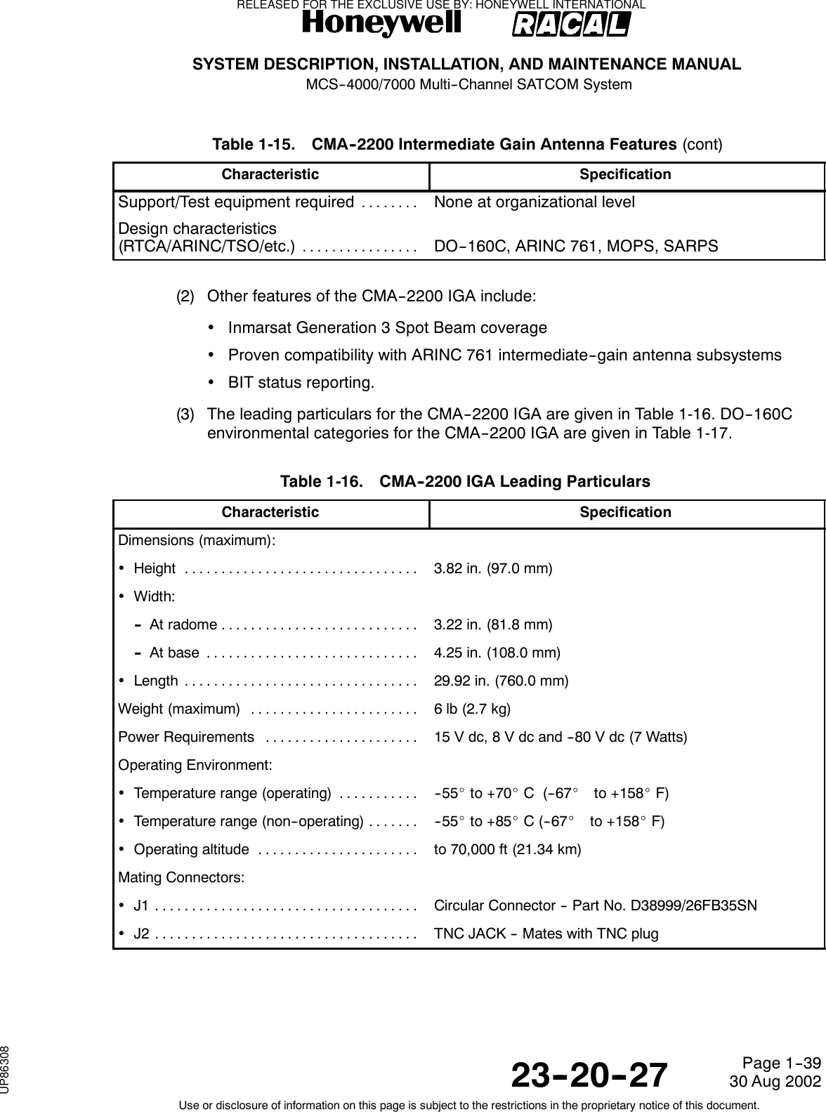 SYSTEM DESCRIPTION, INSTALLATION, AND MAINTENANCE MANUALMCS--4000/7000 Multi--Channel SATCOM System23--20--2730 Aug 2002Use or disclosure of information on this page is subject to the restrictions in the proprietary notice of this document.Page 1--39Table 1-15. CMA--2200 Intermediate Gain Antenna Features (cont)Characteristic SpecificationSupport/Test equipment required........None at organizational levelDesign characteristics(RTCA/ARINC/TSO/etc.)................DO--160C, ARINC 761, MOPS, SARPS(2) Other features of the CMA--2200 IGA include:•Inmarsat Generation 3 Spot Beam coverage•Proven compatibility with ARINC 761 intermediate--gain antenna subsystems•BIT status reporting.(3) The leading particulars for the CMA--2200 IGA are given in Table 1-16. DO--160Cenvironmental categories for the CMA--2200 IGA are given in Table 1-17.Table 1-16. CMA--2200 IGA Leading ParticularsCharacteristic SpecificationDimensions (maximum):•Height ................................ 3.82 in. (97.0 mm)•Width:-- At radome ........................... 3.22 in. (81.8 mm)-- Atbase ............................. 4.25 in. (108.0 mm)•Length ................................ 29.92 in. (760.0 mm)Weight (maximum) ....................... 6lb(2.7kg)Power Requirements ..................... 15 V dc, 8 V dc and --80 V dc (7 Watts)Operating Environment:•Temperature range (operating) ........... -- 5 5 _to +70_C(--67_to +158_F)•Temperature range (non--operating) ....... -- 5 5 _to +85_C(--67_to +158_F)•Operatingaltitude ...................... to 70,000 ft (21.34 km)Mating Connectors:•J1 .................................... Circular Connector -- Part No. D38999/26FB35SN•J2 .................................... TNC JACK -- Mates with TNC plugRELEASED FOR THE EXCLUSIVE USE BY: HONEYWELL INTERNATIONALUP86308