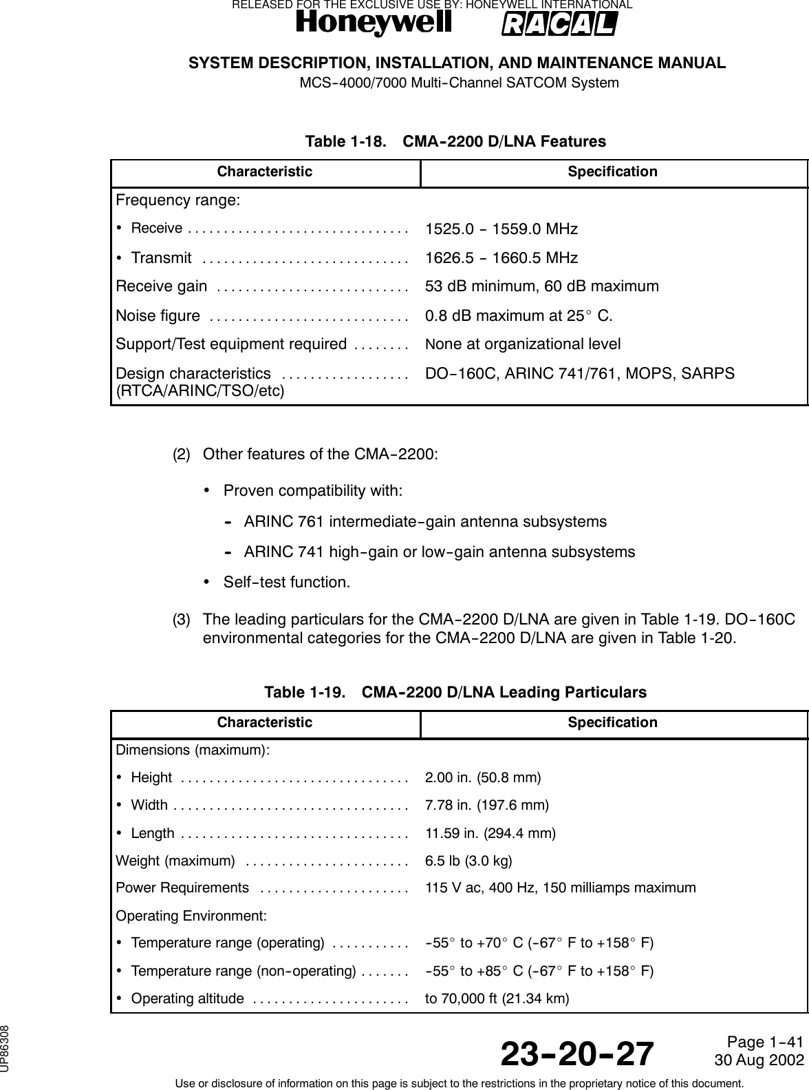 SYSTEM DESCRIPTION, INSTALLATION, AND MAINTENANCE MANUALMCS--4000/7000 Multi--Channel SATCOM System23--20--2730 Aug 2002Use or disclosure of information on this page is subject to the restrictions in the proprietary notice of this document.Page 1--41Table 1-18. CMA--2200 D/LNA FeaturesCharacteristic SpecificationFrequency range:•Receive ...............................1525.0 -- 1559.0 MHz•Transmit.............................1626.5 -- 1660.5 MHzReceive gain...........................53 dB minimum, 60 dB maximumNoise figure............................0.8 dB maximum at 25_C.Support/Test equipment required........ None at organizational levelDesign characteristics..................(RTCA/ARINC/TSO/etc)DO--160C, ARINC 741/761, MOPS, SARPS(2) Other features of the CMA--2200:•Proven compatibility with:-- ARINC 761 intermediate--gain antenna subsystems-- ARINC 741 high--gain or low--gain antenna subsystems•Self--test function.(3) The leading particulars for the CMA--2200 D/LNA are given in Table 1-19. DO--160Cenvironmental categories for the CMA--2200 D/LNA are given in Table 1-20.Table 1-19. CMA--2200 D/LNA Leading ParticularsCharacteristic SpecificationDimensions (maximum):•Height ................................ 2.00 in. (50.8 mm)•Width ................................. 7.78 in. (197.6 mm)•Length ................................ 11.59 in. (294.4 mm)Weight (maximum) ....................... 6.5lb(3.0kg)Power Requirements ..................... 115 V ac, 400 Hz, 150 milliamps maximumOperating Environment:•Temperature range (operating) ........... -- 5 5 _to +70_C(--67_F to +158_F)•Temperature range (non--operating) ....... -- 5 5 _to +85_C(--67_F to +158_F)•Operatingaltitude ...................... to 70,000 ft (21.34 km)RELEASED FOR THE EXCLUSIVE USE BY: HONEYWELL INTERNATIONALUP86308