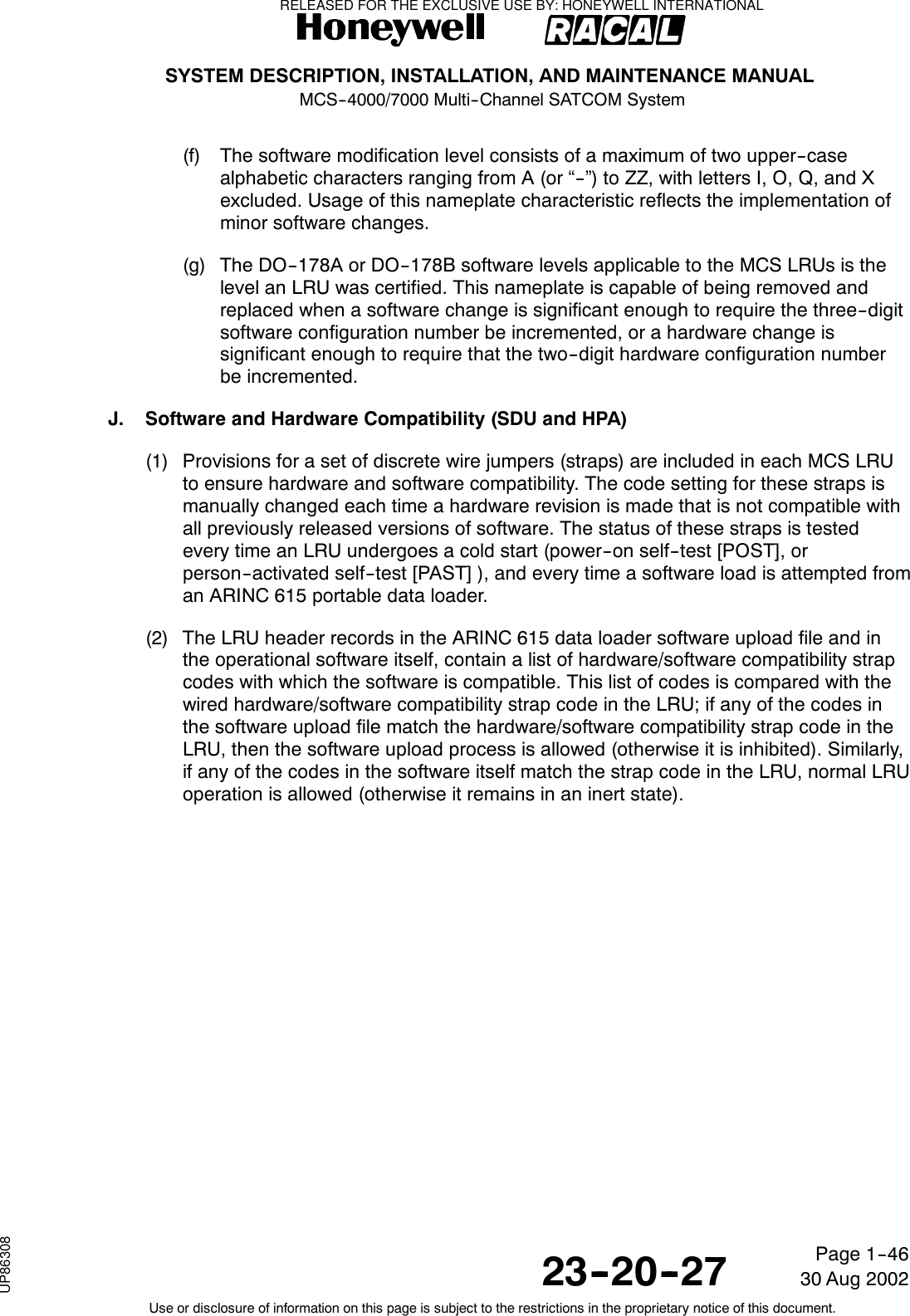 SYSTEM DESCRIPTION, INSTALLATION, AND MAINTENANCE MANUALMCS--4000/7000 Multi--Channel SATCOM System23--20--2730 Aug 2002Use or disclosure of information on this page is subject to the restrictions in the proprietary notice of this document.Page 1--46(f) The software modification level consists of a maximum of two upper--casealphabetic characters ranging from A (or “--”) to ZZ, with letters I, O, Q, and Xexcluded. Usage of this nameplate characteristic reflects the implementation ofminor software changes.(g) The DO--178A or DO--178B software levels applicable to the MCS LRUs is thelevel an LRU was certified. This nameplate is capable of being removed andreplaced when a software change is significant enough to require the three--digitsoftware configuration number be incremented, or a hardware change issignificant enough to require that the two--digit hardware configuration numberbe incremented.J. Software and Hardware Compatibility (SDU and HPA)(1) Provisions for a set of discrete wire jumpers (straps) are included in each MCS LRUto ensure hardware and software compatibility. The code setting for these straps ismanually changed each time a hardware revision is made that is not compatible withall previously released versions of software. The status of these straps is testedevery time an LRU undergoes a cold start (power--on self--test [POST], orperson--activated self--test [PAST] ), and every time a software load is attempted froman ARINC 615 portable data loader.(2) The LRU header records in the ARINC 615 data loader software upload file and inthe operational software itself, contain a list of hardware/software compatibility strapcodes with which the software is compatible. This list of codes is compared with thewired hardware/software compatibility strap code in the LRU; if any of the codes inthe software upload file match the hardware/software compatibility strap code in theLRU, then the software upload process is allowed (otherwise it is inhibited). Similarly,if any of the codes in the software itself match the strap code in the LRU, normal LRUoperation is allowed (otherwise it remains in an inert state).RELEASED FOR THE EXCLUSIVE USE BY: HONEYWELL INTERNATIONALUP86308
