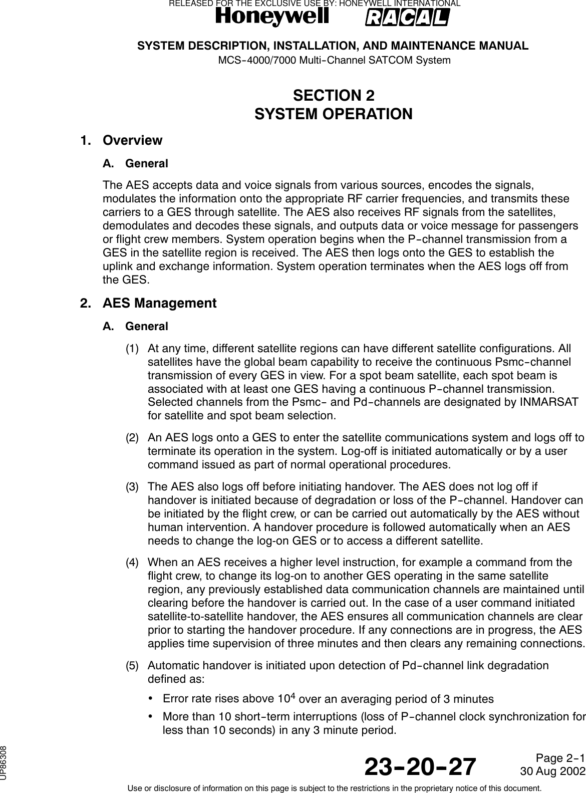 SYSTEM DESCRIPTION, INSTALLATION, AND MAINTENANCE MANUALMCS--4000/7000 Multi--Channel SATCOM System23--20--2730 Aug 2002Use or disclosure of information on this page is subject to the restrictions in the proprietary notice of this document.Page 2--1SECTION 2SYSTEM OPERATION1. OverviewA. GeneralThe AES accepts data and voice signals from various sources, encodes the signals,modulates the information onto the appropriate RF carrier frequencies, and transmits thesecarriers to a GES through satellite. The AES also receives RF signals from the satellites,demodulates and decodes these signals, and outputs data or voice message for passengersor flight crew members. System operation begins when the P--channel transmission from aGES in the satellite region is received. The AES then logs onto the GES to establish theuplink and exchange information. System operation terminates when the AES logs off fromthe GES.2. AES ManagementA. General(1) At any time, different satellite regions can have different satellite configurations. Allsatellites have the global beam capability to receive the continuous Psmc--channeltransmission of every GES in view. For a spot beam satellite, each spot beam isassociated with at least one GES having a continuous P--channel transmission.Selected channels from the Psmc-- and Pd--channels are designated by INMARSATfor satellite and spot beam selection.(2) An AES logs onto a GES to enter the satellite communications system and logs off toterminate its operation in the system. Log-off is initiated automatically or by a usercommand issued as part of normal operational procedures.(3) The AES also logs off before initiating handover. The AES does not log off ifhandover is initiated because of degradation or loss of the P--channel. Handover canbe initiated by the flight crew, or can be carried out automatically by the AES withouthuman intervention. A handover procedure is followed automatically when an AESneeds to change the log-on GES or to access a different satellite.(4) When an AES receives a higher level instruction, for example a command from theflight crew, to change its log-on to another GES operating in the same satelliteregion, any previously established data communication channels are maintained untilclearing before the handover is carried out. In the case of a user command initiatedsatellite-to-satellite handover, the AES ensures all communication channels are clearprior to starting the handover procedure. If any connections are in progress, the AESapplies time supervision of three minutes and then clears any remaining connections.(5) Automatic handover is initiated upon detection of Pd--channel link degradationdefined as:•Error rate rises above 104over an averaging period of 3 minutes•More than 10 short--term interruptions (loss of P--channel clock synchronization forless than 10 seconds) in any 3 minute period.RELEASED FOR THE EXCLUSIVE USE BY: HONEYWELL INTERNATIONALUP86308