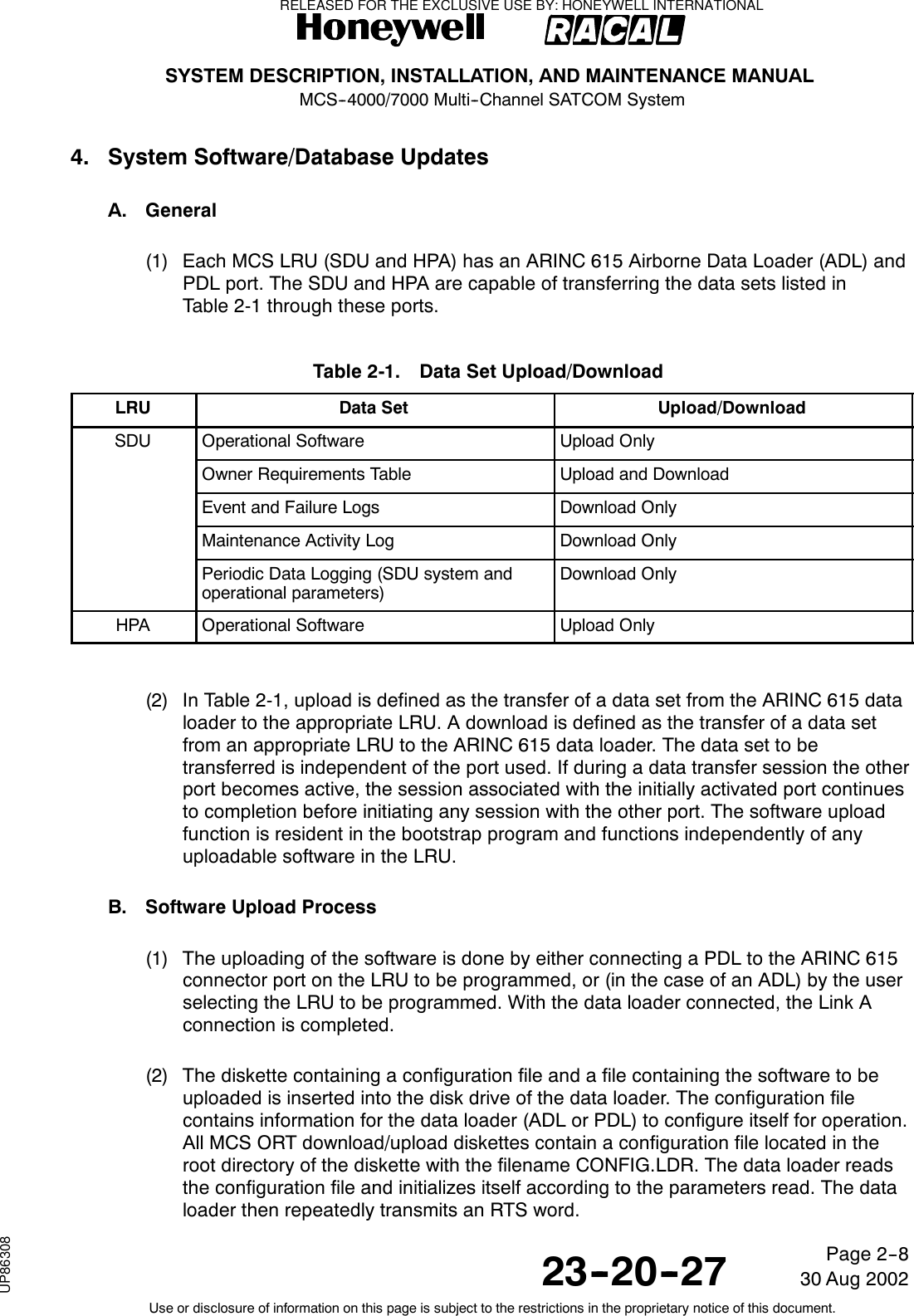 SYSTEM DESCRIPTION, INSTALLATION, AND MAINTENANCE MANUALMCS--4000/7000 Multi--Channel SATCOM System23--20--2730 Aug 2002Use or disclosure of information on this page is subject to the restrictions in the proprietary notice of this document.Page 2--84. System Software/Database UpdatesA. General(1) Each MCS LRU (SDU and HPA) has an ARINC 615 Airborne Data Loader (ADL) andPDL port. The SDU and HPA are capable of transferring the data sets listed inTable 2-1 through these ports.Table 2-1. Data Set Upload/DownloadLRU Data Set Upload/DownloadSDU Operational Software Upload OnlyOwner Requirements Table Upload and DownloadEvent and Failure Logs Download OnlyMaintenance Activity Log Download OnlyPeriodic Data Logging (SDU system andoperational parameters)Download OnlyHPA Operational Software Upload Only(2) In Table 2-1, upload is defined as the transfer of a data set from the ARINC 615 dataloader to the appropriate LRU. A download is defined as the transfer of a data setfrom an appropriate LRU to the ARINC 615 data loader. The data set to betransferred is independent of the port used. If during a data transfer session the otherport becomes active, the session associated with the initially activated port continuesto completion before initiating any session with the other port. The software uploadfunction is resident in the bootstrap program and functions independently of anyuploadable software in the LRU.B. Software Upload Process(1) The uploading of the software is done by either connecting a PDL to the ARINC 615connector port on the LRU to be programmed, or (in the case of an ADL) by the userselecting the LRU to be programmed. With the data loader connected, the Link Aconnection is completed.(2) The diskette containing a configuration file and a file containing the software to beuploaded is inserted into the disk drive of the data loader. The configuration filecontains information for the data loader (ADL or PDL) to configure itself for operation.All MCS ORT download/upload diskettes contain a configuration file located in theroot directory of the diskette with the filename CONFIG.LDR. The data loader readsthe configuration file and initializes itself according to the parameters read. The dataloader then repeatedly transmits an RTS word.RELEASED FOR THE EXCLUSIVE USE BY: HONEYWELL INTERNATIONALUP86308