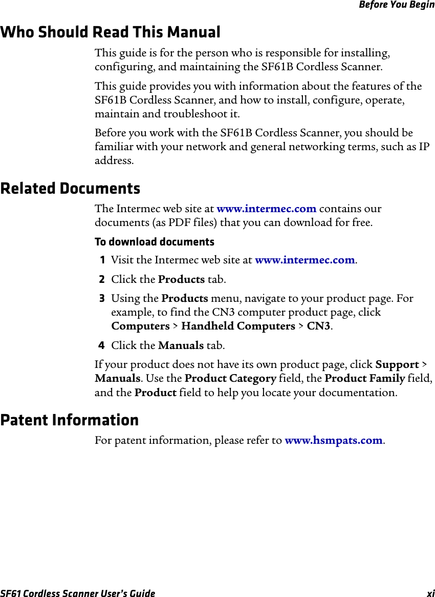 Before You BeginSF61 Cordless Scanner User’s Guide  xiWho Should Read This ManualThis guide is for the person who is responsible for installing, configuring, and maintaining the SF61B Cordless Scanner. This guide provides you with information about the features of the SF61B Cordless Scanner, and how to install, configure, operate, maintain and troubleshoot it.Before you work with the SF61B Cordless Scanner, you should be familiar with your network and general networking terms, such as IP address.Related DocumentsThe Intermec web site at www.intermec.com contains our documents (as PDF files) that you can download for free.To download documents1Visit the Intermec web site at www.intermec.com.2Click the Products tab.3Using the Products menu, navigate to your product page. For example, to find the CN3 computer product page, click Computers &gt; Handheld Computers &gt; CN3.4Click the Manuals tab.If your product does not have its own product page, click Support &gt; Manuals. Use the Product Category field, the Product Family field, and the Product field to help you locate your documentation.Patent Information For patent information, please refer to www.hsmpats.com.