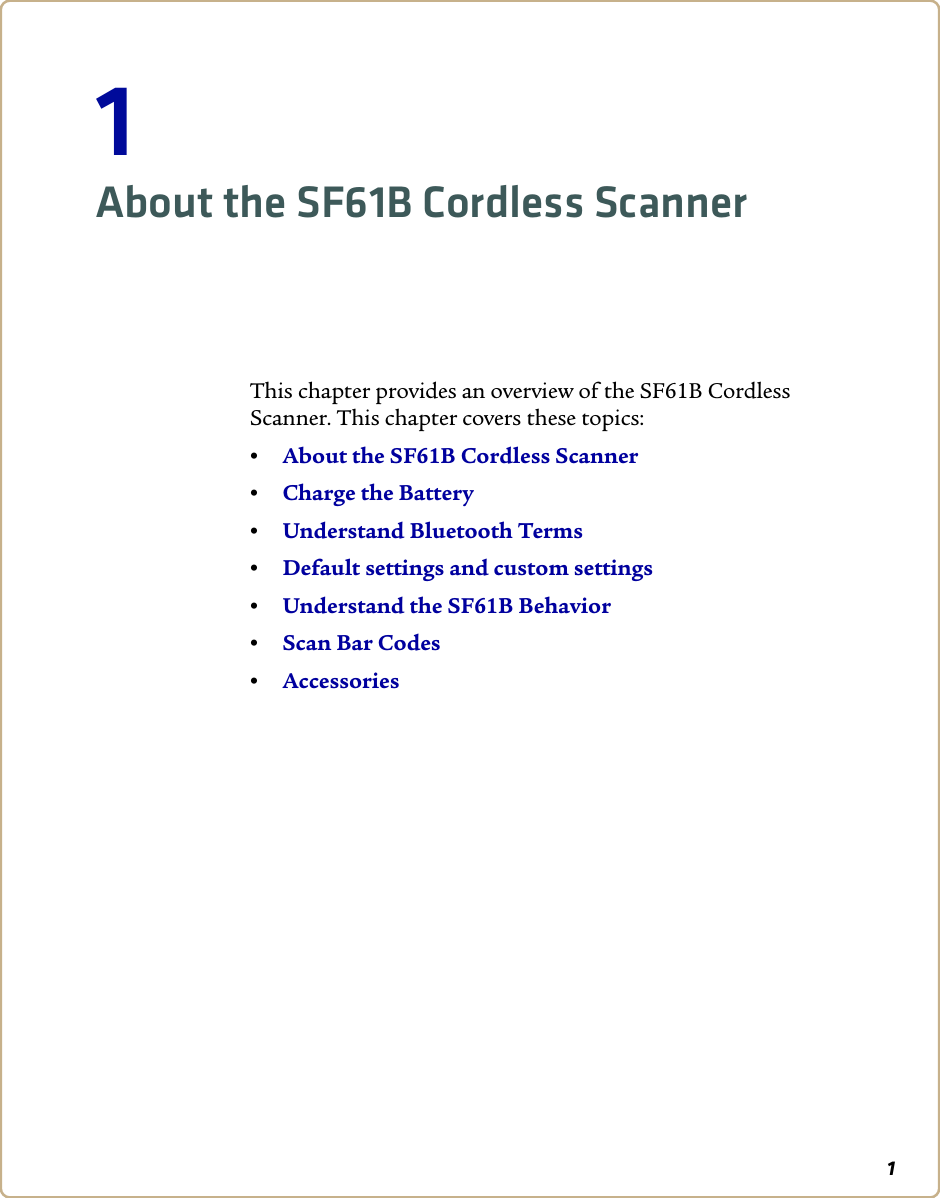 11About the SF61B Cordless ScannerThis chapter provides an overview of the SF61B Cordless Scanner. This chapter covers these topics:•About the SF61B Cordless Scanner•Charge the Battery•Understand Bluetooth Terms•Default settings and custom settings•Understand the SF61B Behavior•Scan Bar Codes•Accessories