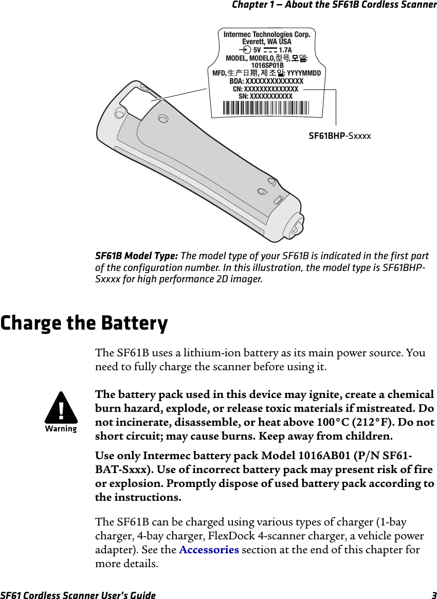 Chapter 1 — About the SF61B Cordless ScannerSF61 Cordless Scanner User’s Guide 3SF61B Model Type: The model type of your SF61B is indicated in the first part of the configuration number. In this illustration, the model type is SF61BHP-Sxxxx for high performance 2D imager.Charge the BatteryThe SF61B uses a lithium-ion battery as its main power source. You need to fully charge the scanner before using it.The SF61B can be charged using various types of charger (1-bay charger, 4-bay charger, FlexDock 4-scanner charger, a vehicle power adapter). See the Accessories section at the end of this chapter for more details.SN: XXXXXXXXXXX CN: XXXXXXXXXXXXXX Intermec Technologies Corp.Everett, WA USABDA: XXXXXXXXXXXXXXMODEL, MODELO,        ,         : 1016SP01BMFD,                  ,              : YYYYMMDD1.7A5VSF61BHP-SxxxxThe battery pack used in this device may ignite, create a chemical burn hazard, explode, or release toxic materials if mistreated. Do not incinerate, disassemble, or heat above 100°C (212°F). Do not short circuit; may cause burns. Keep away from children.Use only Intermec battery pack Model 1016AB01 (P/N SF61-BAT-Sxxx). Use of incorrect battery pack may present risk of fire or explosion. Promptly dispose of used battery pack according to the instructions.
