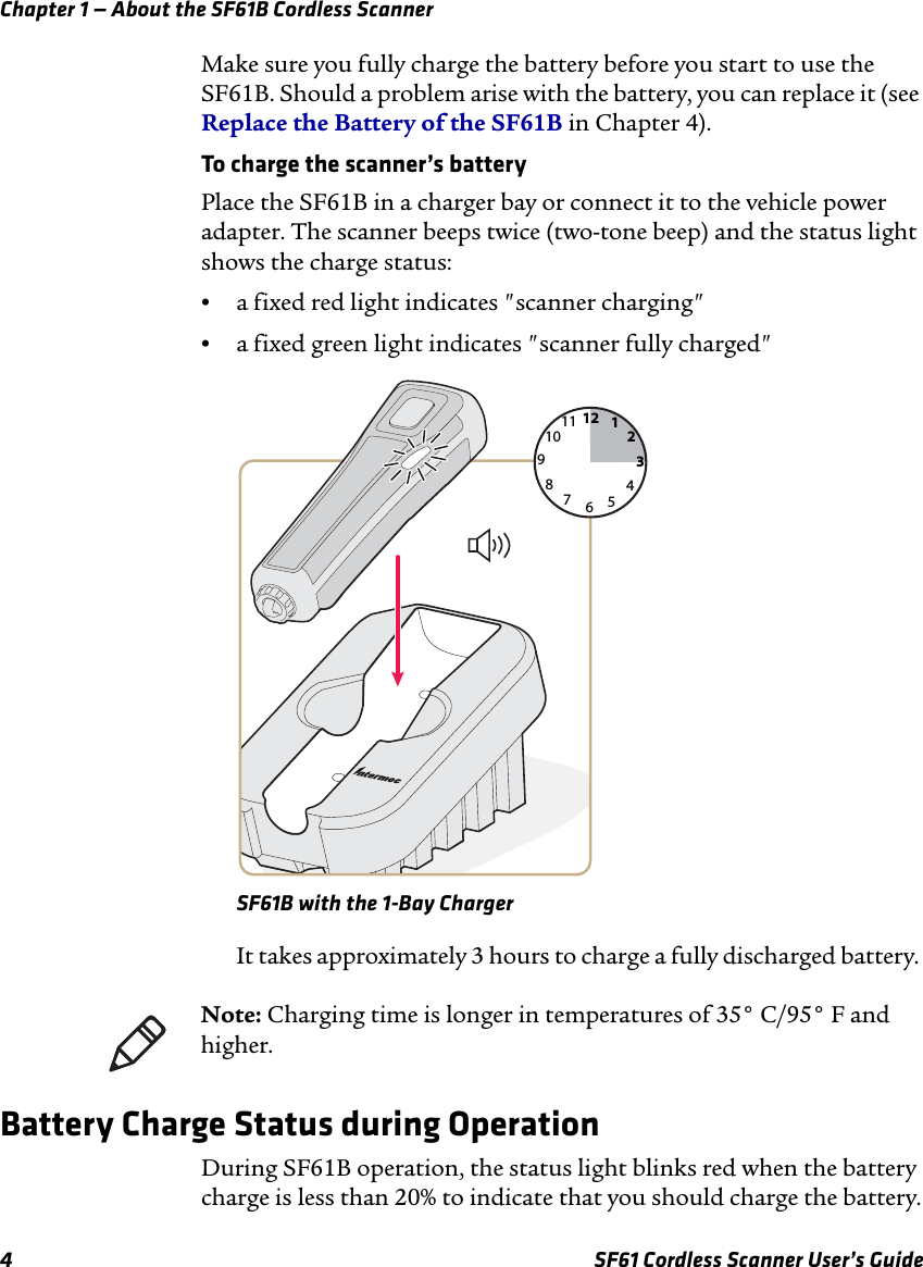 Chapter 1 — About the SF61B Cordless Scanner4 SF61 Cordless Scanner User’s GuideMake sure you fully charge the battery before you start to use the SF61B. Should a problem arise with the battery, you can replace it (see Replace the Battery of the SF61B in Chapter 4).To charge the scanner’s batteryPlace the SF61B in a charger bay or connect it to the vehicle power adapter. The scanner beeps twice (two-tone beep) and the status light shows the charge status:•a fixed red light indicates &quot;scanner charging&quot;•a fixed green light indicates &quot;scanner fully charged&quot;SF61B with the 1-Bay ChargerIt takes approximately 3 hours to charge a fully discharged battery. Battery Charge Status during OperationDuring SF61B operation, the status light blinks red when the battery charge is less than 20% to indicate that you should charge the battery.126931278101145Note: Charging time is longer in temperatures of 35° C/95° F and higher.