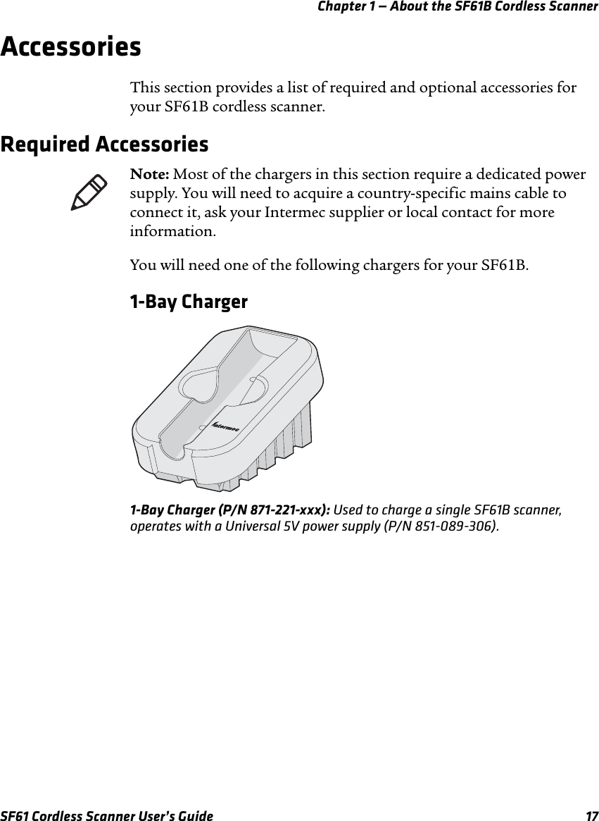 Chapter 1 — About the SF61B Cordless ScannerSF61 Cordless Scanner User’s Guide 17AccessoriesThis section provides a list of required and optional accessories for your SF61B cordless scanner.Required AccessoriesYou will need one of the following chargers for your SF61B.1-Bay Charger1-Bay Charger (P/N 871-221-xxx): Used to charge a single SF61B scanner, operates with a Universal 5V power supply (P/N 851-089-306).Note: Most of the chargers in this section require a dedicated power supply. You will need to acquire a country-specific mains cable to connect it, ask your Intermec supplier or local contact for more information.