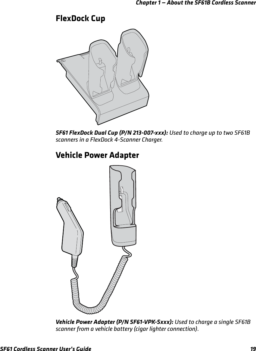 Chapter 1 — About the SF61B Cordless ScannerSF61 Cordless Scanner User’s Guide 19FlexDock CupSF61 FlexDock Dual Cup (P/N 213-007-xxx): Used to charge up to two SF61B scanners in a FlexDock 4-Scanner Charger.Vehicle Power AdapterVehicle Power Adapter (P/N SF61-VPK-Sxxx): Used to charge a single SF61B scanner from a vehicle battery (cigar lighter connection).
