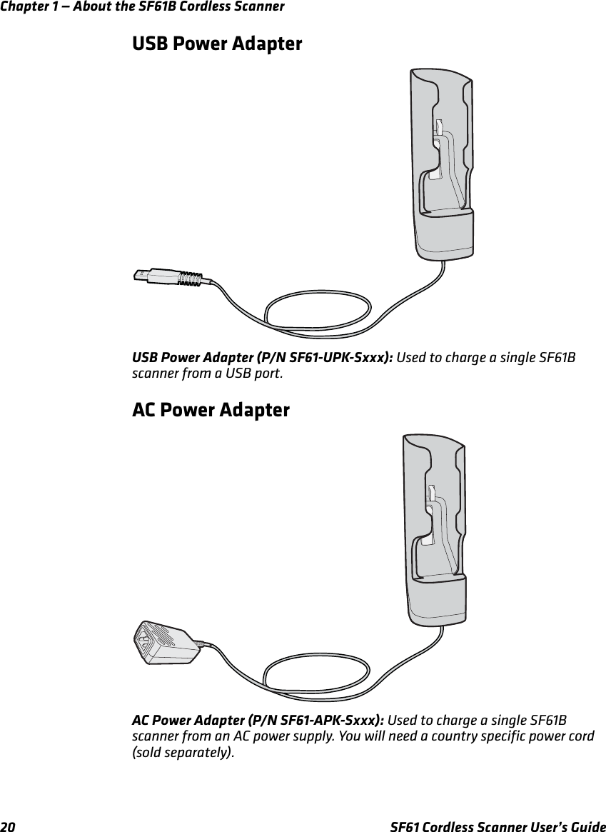 Chapter 1 — About the SF61B Cordless Scanner20 SF61 Cordless Scanner User’s GuideUSB Power AdapterUSB Power Adapter (P/N SF61-UPK-Sxxx): Used to charge a single SF61B scanner from a USB port.AC Power AdapterAC Power Adapter (P/N SF61-APK-Sxxx): Used to charge a single SF61B scanner from an AC power supply. You will need a country specific power cord (sold separately).