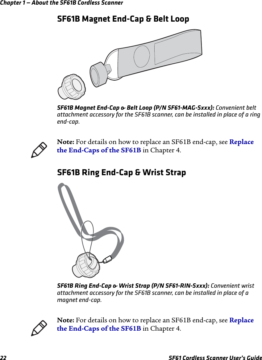 Chapter 1 — About the SF61B Cordless Scanner22 SF61 Cordless Scanner User’s GuideSF61B Magnet End-Cap &amp; Belt LoopSF61B Magnet End-Cap &amp; Belt Loop (P/N SF61-MAG-Sxxx): Convenient belt attachment accessory for the SF61B scanner, can be installed in place of a ring end-cap.SF61B Ring End-Cap &amp; Wrist StrapSF61B Ring End-Cap &amp; Wrist Strap (P/N SF61-RIN-Sxxx): Convenient wrist attachment accessory for the SF61B scanner, can be installed in place of a magnet end-cap.Note: For details on how to replace an SF61B end-cap, see Replace the End-Caps of the SF61B in Chapter 4.Note: For details on how to replace an SF61B end-cap, see Replace the End-Caps of the SF61B in Chapter 4.