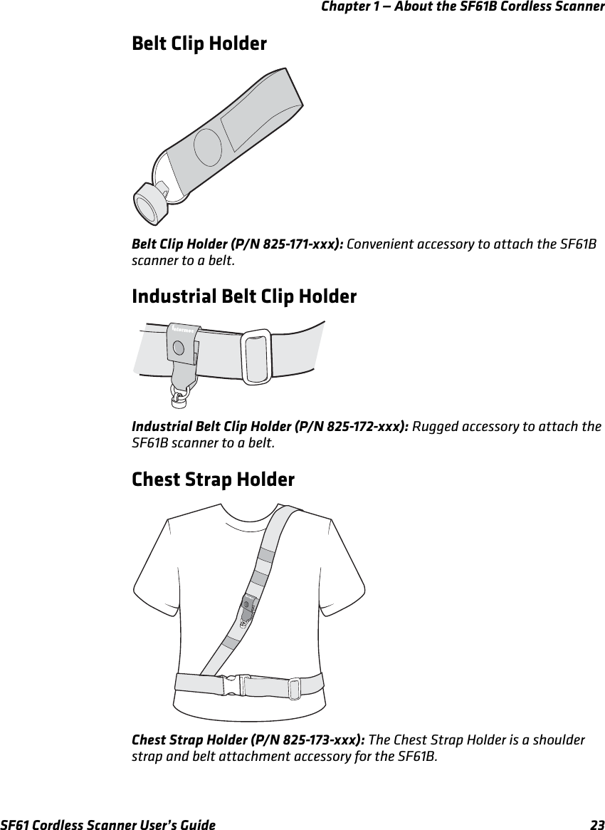 Chapter 1 — About the SF61B Cordless ScannerSF61 Cordless Scanner User’s Guide 23Belt Clip HolderBelt Clip Holder (P/N 825-171-xxx): Convenient accessory to attach the SF61B scanner to a belt.Industrial Belt Clip HolderIndustrial Belt Clip Holder (P/N 825-172-xxx): Rugged accessory to attach the SF61B scanner to a belt.Chest Strap HolderChest Strap Holder (P/N 825-173-xxx): The Chest Strap Holder is a shoulder strap and belt attachment accessory for the SF61B.