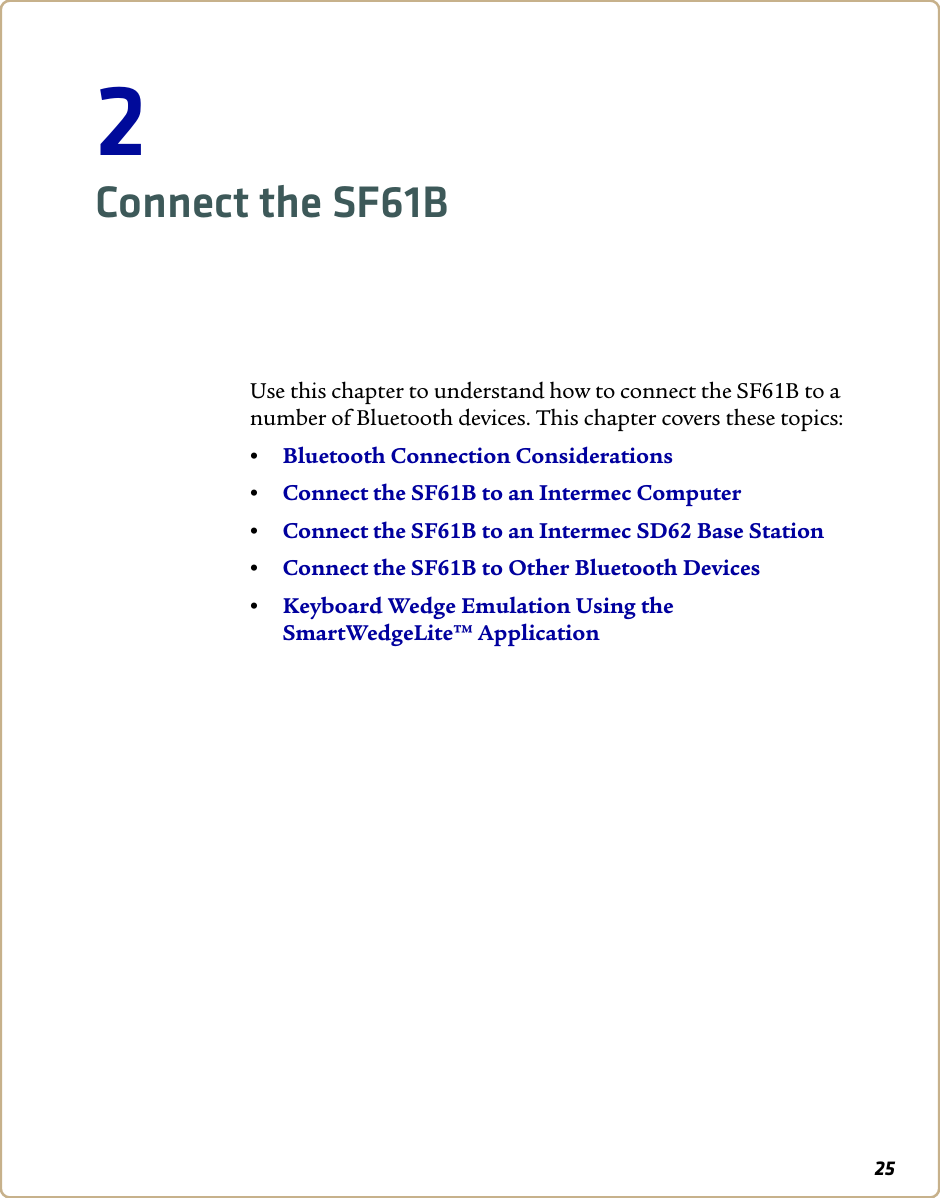 252Connect the SF61BUse this chapter to understand how to connect the SF61B to a number of Bluetooth devices. This chapter covers these topics:•Bluetooth Connection Considerations•Connect the SF61B to an Intermec Computer•Connect the SF61B to an Intermec SD62 Base Station•Connect the SF61B to Other Bluetooth Devices•Keyboard Wedge Emulation Using the SmartWedgeLite™ Application