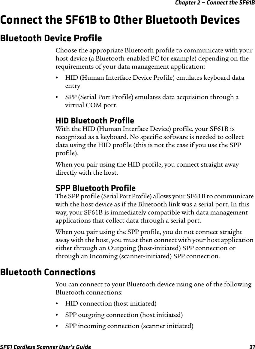 Chapter 2 — Connect the SF61BSF61 Cordless Scanner User’s Guide 31Connect the SF61B to Other Bluetooth DevicesBluetooth Device ProfileChoose the appropriate Bluetooth profile to communicate with your host device (a Bluetooth-enabled PC for example) depending on the requirements of your data management application:•HID (Human Interface Device Profile) emulates keyboard data entry•SPP (Serial Port Profile) emulates data acquisition through a virtual COM port.HID Bluetooth ProfileWith the HID (Human Interface Device) profile, your SF61B is recognized as a keyboard. No specific software is needed to collect data using the HID profile (this is not the case if you use the SPP profile).When you pair using the HID profile, you connect straight away directly with the host.SPP Bluetooth ProfileThe SPP profile (Serial Port Profile) allows your SF61B to communicate with the host device as if the Bluetooth link was a serial port. In this way, your SF61B is immediately compatible with data management applications that collect data through a serial port.When you pair using the SPP profile, you do not connect straight away with the host, you must then connect with your host application either through an Outgoing (host-initiated) SPP connection or through an Incoming (scanner-initiated) SPP connection.Bluetooth ConnectionsYou can connect to your Bluetooth device using one of the following Bluetooth connections:•HID connection (host initiated)•SPP outgoing connection (host initiated)•SPP incoming connection (scanner initiated)
