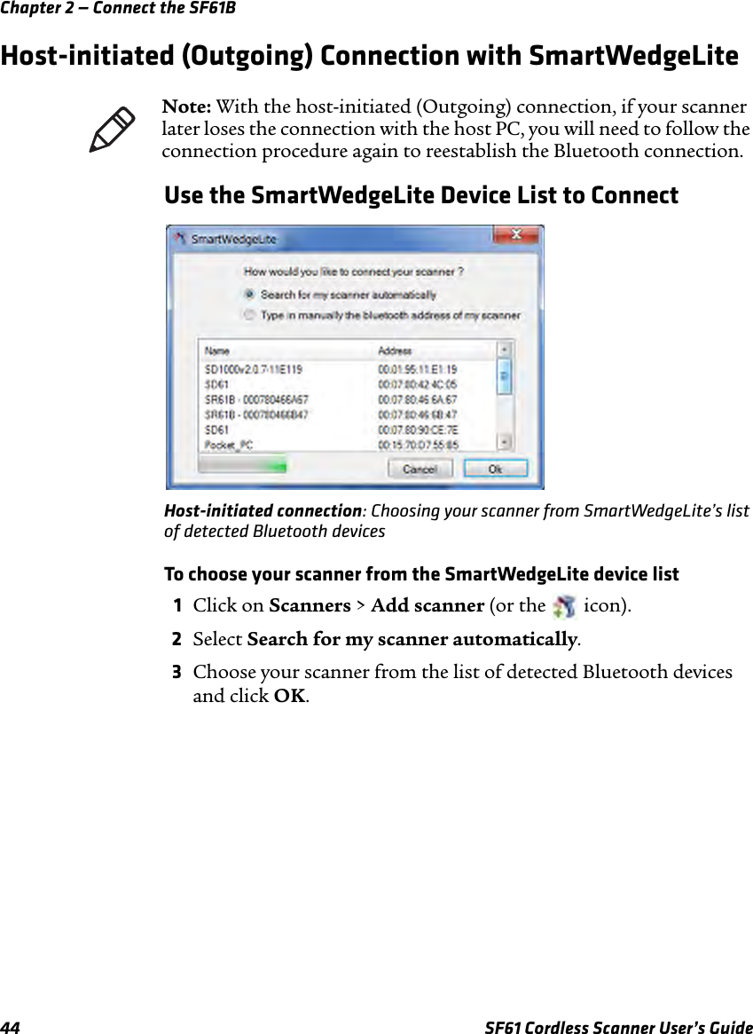Chapter 2 — Connect the SF61B44 SF61 Cordless Scanner User’s GuideHost-initiated (Outgoing) Connection with SmartWedgeLiteUse the SmartWedgeLite Device List to ConnectHost-initiated connection: Choosing your scanner from SmartWedgeLite’s list of detected Bluetooth devicesTo choose your scanner from the SmartWedgeLite device list1Click on Scanners &gt; Add scanner (or the   icon).2Select Search for my scanner automatically.3Choose your scanner from the list of detected Bluetooth devices and click OK.Note: With the host-initiated (Outgoing) connection, if your scanner later loses the connection with the host PC, you will need to follow the connection procedure again to reestablish the Bluetooth connection.