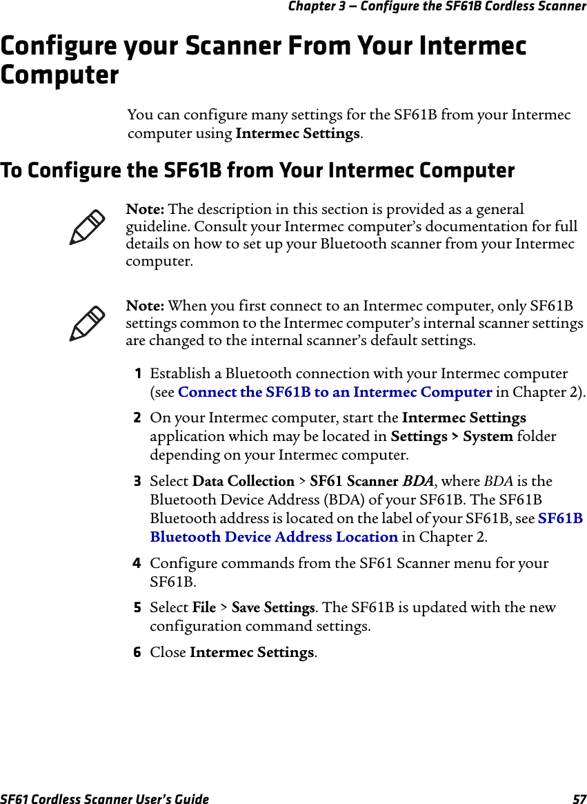 Chapter 3 — Configure the SF61B Cordless ScannerSF61 Cordless Scanner User’s Guide 57Configure your Scanner From Your Intermec ComputerYou can configure many settings for the SF61B from your Intermec computer using Intermec Settings.To Configure the SF61B from Your Intermec Computer1Establish a Bluetooth connection with your Intermec computer (see Connect the SF61B to an Intermec Computer in Chapter 2).2On your Intermec computer, start the Intermec Settings application which may be located in Settings &gt; System folder depending on your Intermec computer.3Select Data Collection &gt; SF61 Scanner BDA, where BDA is the Bluetooth Device Address (BDA) of your SF61B. The SF61B Bluetooth address is located on the label of your SF61B, see SF61B Bluetooth Device Address Location in Chapter 2.4Configure commands from the SF61 Scanner menu for your SF61B.5Select File &gt; Save Settings. The SF61B is updated with the new configuration command settings.6Close Intermec Settings.Note: The description in this section is provided as a general guideline. Consult your Intermec computer’s documentation for full details on how to set up your Bluetooth scanner from your Intermec computer.Note: When you first connect to an Intermec computer, only SF61B settings common to the Intermec computer’s internal scanner settings are changed to the internal scanner’s default settings.