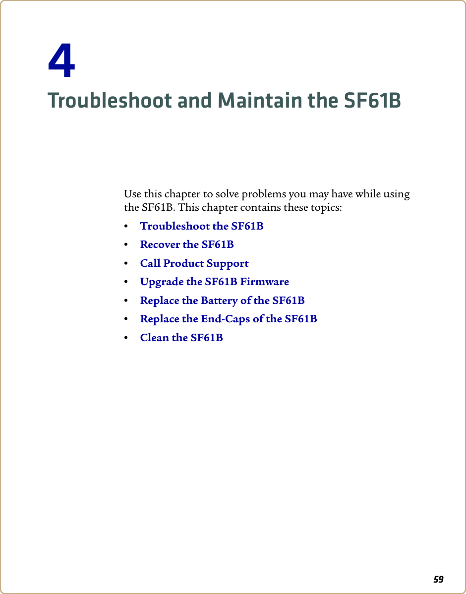 594Troubleshoot and Maintain the SF61BUse this chapter to solve problems you may have while using the SF61B. This chapter contains these topics: •Troubleshoot the SF61B•Recover the SF61B•Call Product Support•Upgrade the SF61B Firmware•Replace the Battery of the SF61B•Replace the End-Caps of the SF61B•Clean the SF61B