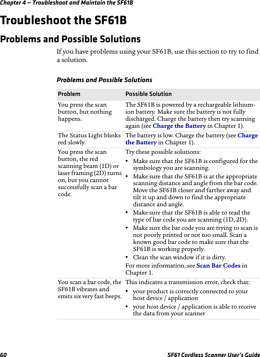 Chapter 4 — Troubleshoot and Maintain the SF61B60 SF61 Cordless Scanner User’s GuideTroubleshoot the SF61BProblems and Possible SolutionsIf you have problems using your SF61B, use this section to try to find a solution.Problems and Possible SolutionsProblem Possible SolutionYou press the scan button, but nothing happens.The SF61B is powered by a rechargeable lithium-ion battery. Make sure the battery is not fully discharged. Charge the battery then try scanning again (see Charge the Battery in Chapter 1).The Status Light blinks red slowly. The battery is low. Charge the battery (see Charge the Battery in Chapter 1).You press the scan button, the red scanning beam (1D) or laser framing (2D) turns on, but you cannot successfully scan a bar code.Try these possible solutions:•Make sure that the SF61B is configured for the symbology you are scanning. •Make sure that the SF61B is at the appropriate scanning distance and angle from the bar code. Move the SF61B closer and farther away and tilt it up and down to find the appropriate distance and angle.•Make sure that the SF61B is able to read the type of bar code you are scanning (1D, 2D).•Make sure the bar code you are trying to scan is not poorly printed or not too small. Scan a known good bar code to make sure that the SF61B is working properly.•Clean the scan window if it is dirty.For more information, see Scan Bar Codes in Chapter 1.You scan a bar code, the SF61B vibrates and emits six very fast beeps. This indicates a transmission error, check that:•your product is correctly connected to your host device / application•your host device / application is able to receive the data from your scanner