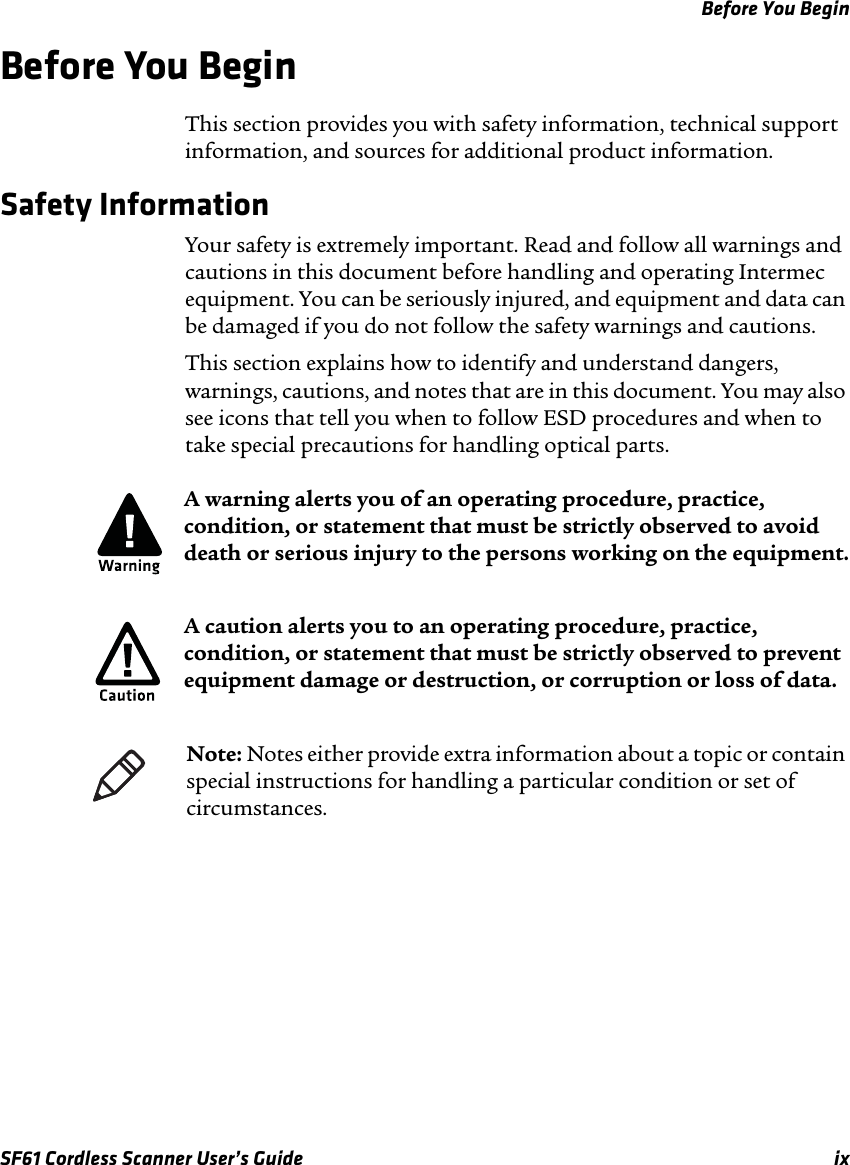 Before You BeginSF61 Cordless Scanner User’s Guide  ixBefore You BeginThis section provides you with safety information, technical support information, and sources for additional product information.Safety InformationYour safety is extremely important. Read and follow all warnings and cautions in this document before handling and operating Intermec equipment. You can be seriously injured, and equipment and data can be damaged if you do not follow the safety warnings and cautions.This section explains how to identify and understand dangers, warnings, cautions, and notes that are in this document. You may also see icons that tell you when to follow ESD procedures and when to take special precautions for handling optical parts.   A warning alerts you of an operating procedure, practice, condition, or statement that must be strictly observed to avoid death or serious injury to the persons working on the equipment.A caution alerts you to an operating procedure, practice, condition, or statement that must be strictly observed to prevent equipment damage or destruction, or corruption or loss of data.Note: Notes either provide extra information about a topic or contain special instructions for handling a particular condition or set of circumstances.