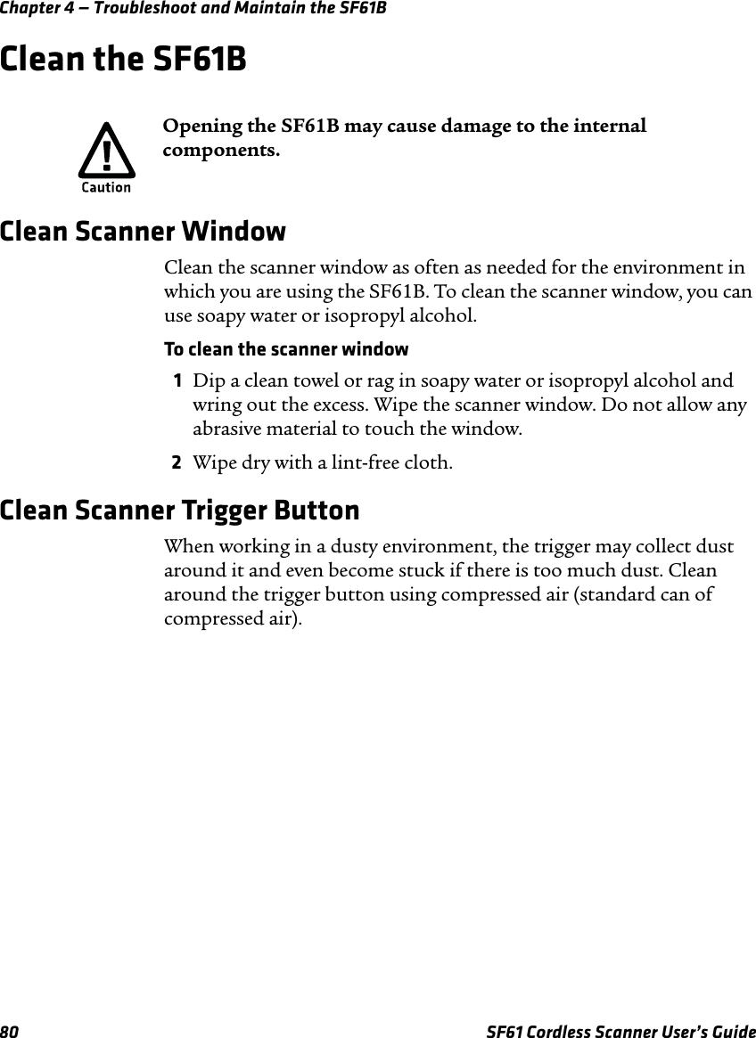 Chapter 4 — Troubleshoot and Maintain the SF61B80 SF61 Cordless Scanner User’s GuideClean the SF61BClean Scanner WindowClean the scanner window as often as needed for the environment in which you are using the SF61B. To clean the scanner window, you can use soapy water or isopropyl alcohol.To clean the scanner window 1Dip a clean towel or rag in soapy water or isopropyl alcohol and wring out the excess. Wipe the scanner window. Do not allow any abrasive material to touch the window.2Wipe dry with a lint-free cloth.Clean Scanner Trigger ButtonWhen working in a dusty environment, the trigger may collect dust around it and even become stuck if there is too much dust. Clean around the trigger button using compressed air (standard can of compressed air).Opening the SF61B may cause damage to the internal components.