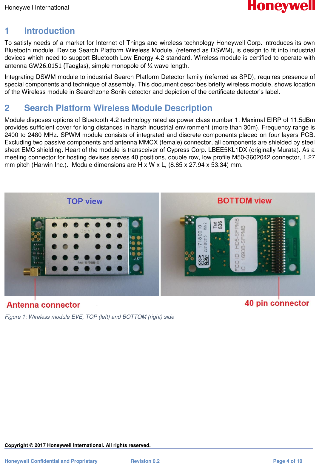 Honeywell International    Copyright © 2017 Honeywell International. All rights reserved. Honeywell Confidential and Proprietary  Revision 0.2  Page 4 of 10  1  Introduction To satisfy needs of a market for Internet of Things and wireless technology Honeywell Corp. introduces its own Bluetooth module. Device Search Platform Wireless Module, (referred as DSWM), is design to fit into industrial devices which need to support Bluetooth Low Energy 4.2 standard. Wireless module is certified to operate with antenna GW26.0151 (Taoglas), simple monopole of ¼ wave length.  Integrating DSWM module to industrial Search Platform Detector family (referred as SPD), requires presence of special components and technique of assembly. This document describes briefly wireless module, shows location of the Wireless module in Searchzone Sonik detector and depiction of the certificate detector’s label. 2  Search Platform Wireless Module Description Module disposes options of Bluetooth 4.2 technology rated as power class number 1. Maximal EIRP of 11.5dBm provides sufficient cover for long distances in harsh industrial environment (more than 30m). Frequency range is 2400 to 2480 MHz. SPWM module consists of integrated and discrete components placed on four layers PCB. Excluding two passive components and antenna MMCX (female) connector, all components are shielded by steel sheet EMC shielding. Heart of the module is transceiver of Cypress Corp. LBEE5KL1DX (originally Murata). As a meeting connector for hosting devises serves 40 positions, double row, low profile M50-3602042 connector, 1.27 mm pitch (Harwin Inc.).  Module dimensions are H x W x L, (8.85 x 27.94 x 53.34) mm.     Figure 1: Wireless module EVE, TOP (left) and BOTTOM (right) side           