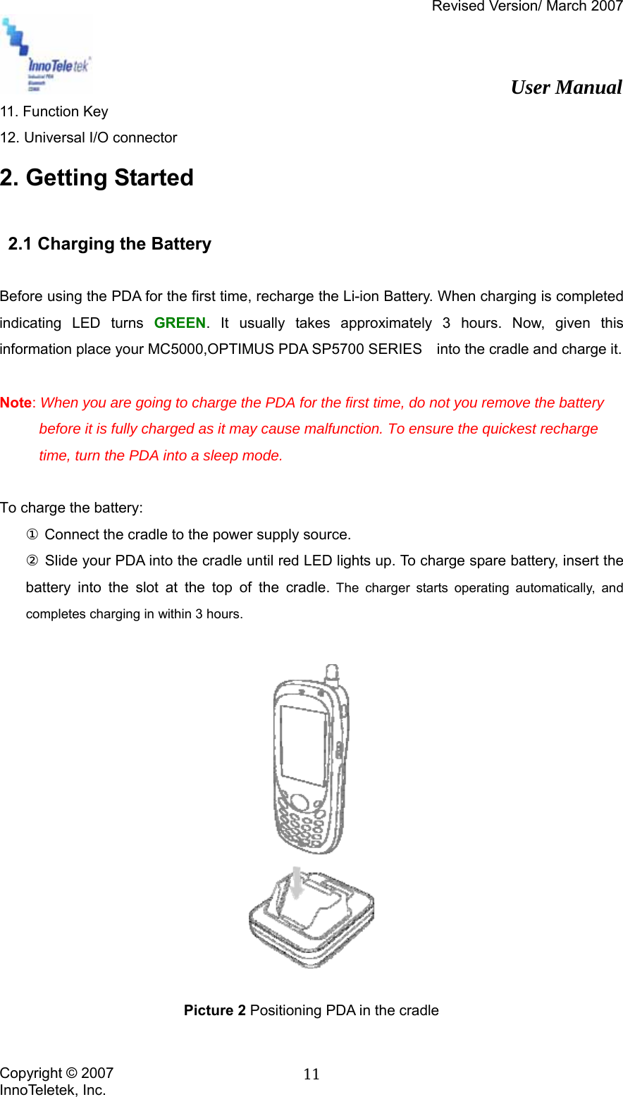 Revised Version/ March 2007                                                          User Manual Copyright © 2007 InnoTeletek, Inc.  1111. Function Key 12. Universal I/O connector 2. Getting Started    2.1 Charging the Battery  Before using the PDA for the first time, recharge the Li-ion Battery. When charging is completed indicating LED turns GREEN. It usually takes approximately 3 hours. Now, given this information place your MC5000,OPTIMUS PDA SP5700 SERIES    into the cradle and charge it.  Note: When you are going to charge the PDA for the first time, do not you remove the battery before it is fully charged as it may cause malfunction. To ensure the quickest recharge time, turn the PDA into a sleep mode.  To charge the battery: ① Connect the cradle to the power supply source. ② Slide your PDA into the cradle until red LED lights up. To charge spare battery, insert the battery into the slot at the top of the cradle. The charger starts operating automatically, and completes charging in within 3 hours.      Picture 2 Positioning PDA in the cradle  