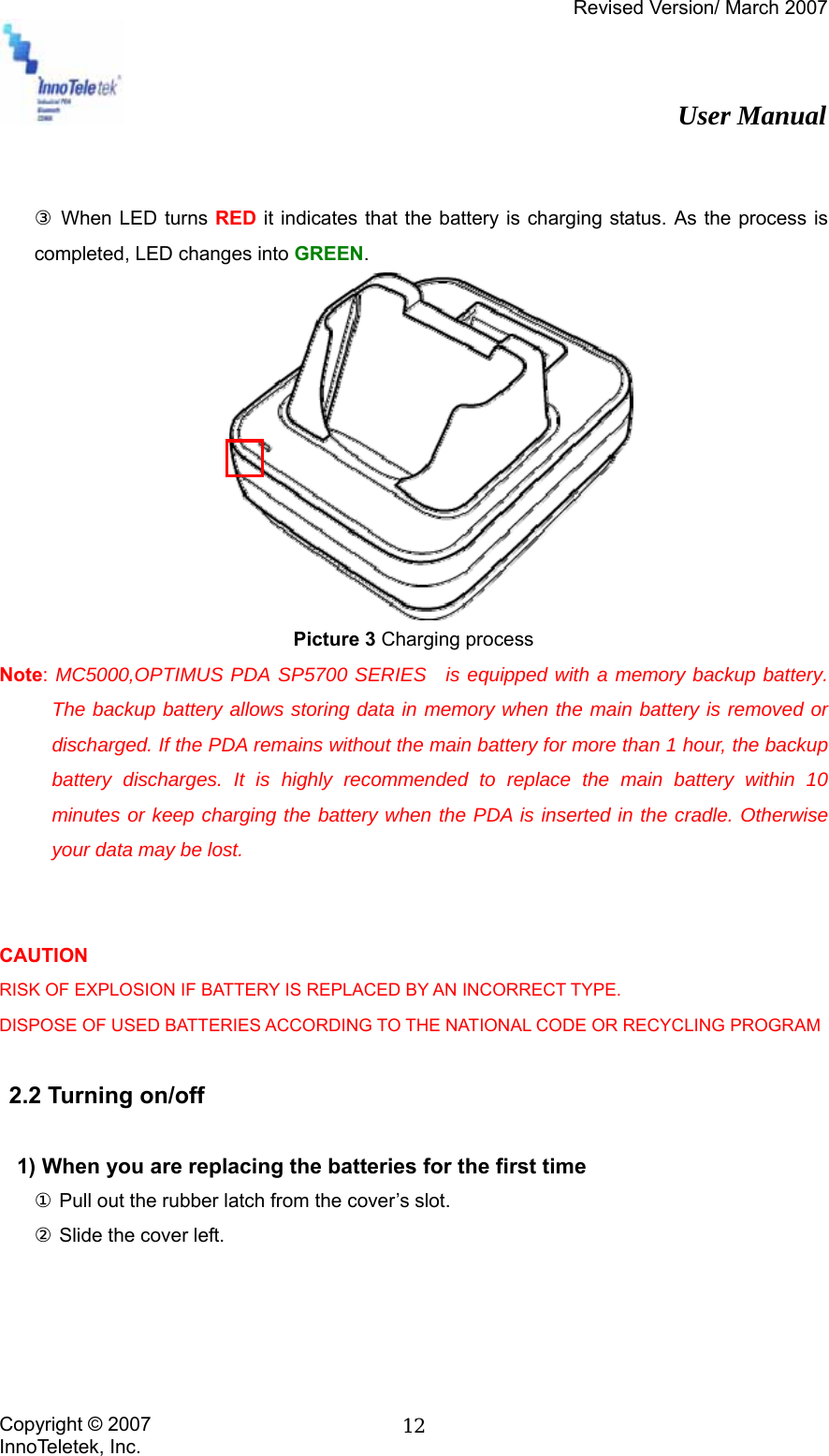 Revised Version/ March 2007                                                          User Manual Copyright © 2007 InnoTeletek, Inc.  12  ③ When LED turns RED it indicates that the battery is charging status. As the process is completed, LED changes into GREEN.  Picture 3 Charging process   Note: MC5000,OPTIMUS PDA SP5700 SERIES  is equipped with a memory backup battery. The backup battery allows storing data in memory when the main battery is removed or discharged. If the PDA remains without the main battery for more than 1 hour, the backup battery discharges. It is highly recommended to replace the main battery within 10 minutes or keep charging the battery when the PDA is inserted in the cradle. Otherwise your data may be lost.   CAUTION RISK OF EXPLOSION IF BATTERY IS REPLACED BY AN INCORRECT TYPE. DISPOSE OF USED BATTERIES ACCORDING TO THE NATIONAL CODE OR RECYCLING PROGRAM   2.2 Turning on/off    1) When you are replacing the batteries for the first time ① Pull out the rubber latch from the cover’s slot. ② Slide the cover left. 