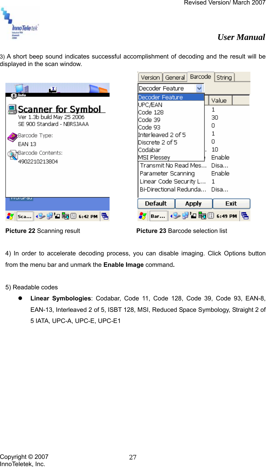 Revised Version/ March 2007                                                          User Manual Copyright © 2007 InnoTeletek, Inc.  27 3) A short beep sound indicates successful accomplishment of decoding and the result will be displayed in the scan window.            Picture 22 Scanning result                  Picture 23 Barcode selection list  4) In order to accelerate decoding process, you can disable imaging. Click Options button from the menu bar and unmark the Enable Image command.    5) Readable codes z Linear Symbologies: Codabar, Code 11, Code 128, Code 39, Code 93, EAN-8, EAN-13, Interleaved 2 of 5, ISBT 128, MSI, Reduced Space Symbology, Straight 2 of 5 IATA, UPC-A, UPC-E, UPC-E1           