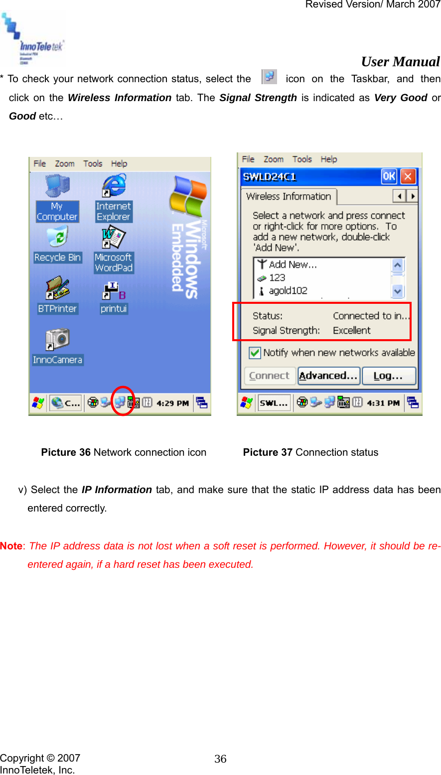 Revised Version/ March 2007                                                          User Manual Copyright © 2007 InnoTeletek, Inc.  36* To check your network connection status, select the           icon  on  the  Taskbar,  and  then click on the Wireless Information tab. The Signal Strength is indicated as Very Good or Good etc…                Picture 36 Network connection icon       Picture 37 Connection status  v) Select the IP Information tab, and make sure that the static IP address data has been entered correctly.  Note: The IP address data is not lost when a soft reset is performed. However, it should be re-entered again, if a hard reset has been executed.          