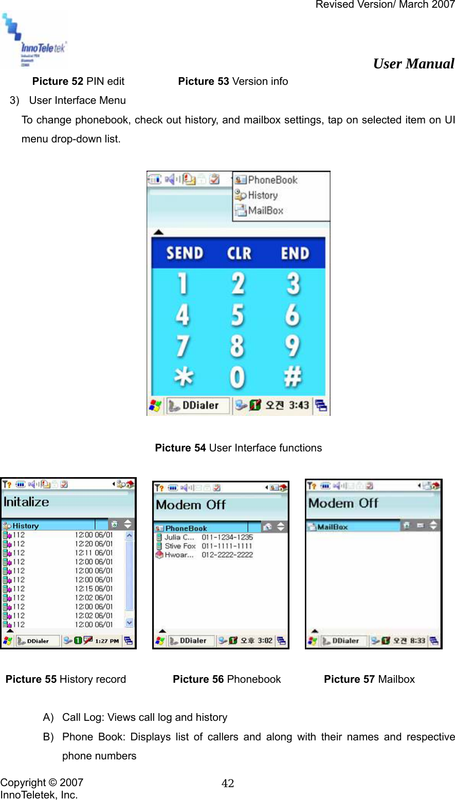 Revised Version/ March 2007                                                          User Manual Copyright © 2007 InnoTeletek, Inc.  42      Picture 52 PIN edit         Picture 53 Version info   3)  User Interface Menu To change phonebook, check out history, and mailbox settings, tap on selected item on UI menu drop-down list.    Picture 54 User Interface functions                Picture 55 History record     Picture 56 Phonebook        Picture 57 Mailbox  A)  Call Log: Views call log and history B)  Phone Book: Displays list of callers and along with their names and respective phone numbers 