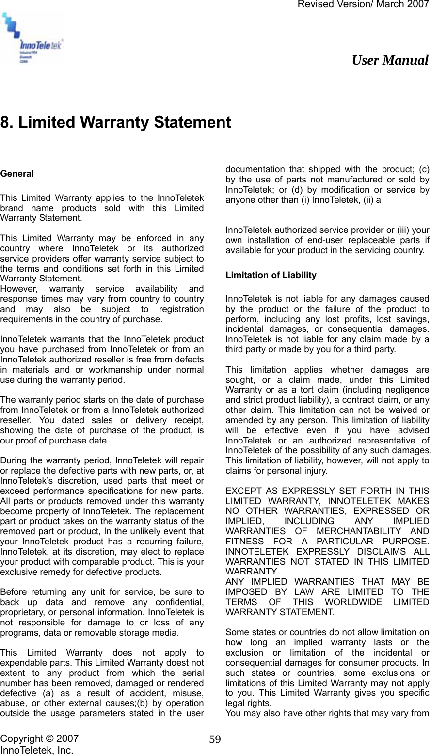 Revised Version/ March 2007                                                          User Manual Copyright © 2007 InnoTeletek, Inc.  59  8. Limited Warranty Statement   General  This Limited Warranty applies to the InnoTeletek brand name products sold with this Limited Warranty Statement.  This Limited Warranty may be enforced in any country where InnoTeletek or its authorized service providers offer warranty service subject to the terms and conditions set forth in this Limited Warranty Statement. However, warranty service availability and response times may vary from country to country and may also be subject to registration requirements in the country of purchase.  InnoTeletek warrants that the InnoTeletek product you have purchased from InnoTeletek or from an InnoTeletek authorized reseller is free from defects in materials and or workmanship under normal use during the warranty period.  The warranty period starts on the date of purchase from InnoTeletek or from a InnoTeletek authorized reseller. You dated sales or delivery receipt, showing the date of purchase of the product, is our proof of purchase date.  During the warranty period, InnoTeletek will repair or replace the defective parts with new parts, or, at InnoTeletek’s discretion, used parts that meet or exceed performance specifications for new parts. All parts or products removed under this warranty become property of InnoTeletek. The replacement part or product takes on the warranty status of the removed part or product, In the unlikely event that your InnoTeletek product has a recurring failure, InnoTeletek, at its discretion, may elect to replace your product with comparable product. This is your exclusive remedy for defective products.  Before returning any unit for service, be sure to back up data and remove any confidential, proprietary, or personal information. InnoTeletek is not responsible for damage to or loss of any programs, data or removable storage media.  This Limited Warranty does not apply to expendable parts. This Limited Warranty doest not extent to any product from which the serial number has been removed, damaged or rendered defective (a) as a result of accident, misuse, abuse, or other external causes;(b) by operation outside the usage parameters stated in the user documentation that shipped with the product; (c) by the use of parts not manufactured or sold by InnoTeletek; or (d) by modification or service by anyone other than (i) InnoTeletek, (ii) a     InnoTeletek authorized service provider or (iii) your own installation of end-user replaceable parts if available for your product in the servicing country.  Limitation of Liability  InnoTeletek is not liable for any damages caused by the product or the failure of the product to perform, including any lost profits, lost savings, incidental damages, or consequential damages. InnoTeletek is not liable for any claim made by a third party or made by you for a third party.  This limitation applies whether damages are sought, or a claim made, under this Limited Warranty or as a tort claim (including negligence and strict product liability), a contract claim, or any other claim. This limitation can not be waived or amended by any person. This limitation of liability will be effective even if you have advised InnoTeletek or an authorized representative of InnoTeletek of the possibility of any such damages. This limitation of liability, however, will not apply to claims for personal injury.  EXCEPT AS EXPRESSLY SET FORTH IN THIS LIMITED WARRANTY, INNOTELETEK MAKES NO OTHER WARRANTIES, EXPRESSED OR IMPLIED, INCLUDING ANY IMPLIED WARRANTIES OF MERCHANTABILITY AND FITNESS FOR A PARTICULAR PURPOSE. INNOTELETEK EXPRESSLY DISCLAIMS ALL WARRANTIES NOT STATED IN THIS LIMITED WARRANTY. ANY IMPLIED WARRANTIES THAT MAY BE IMPOSED BY LAW ARE LIMITED TO THE TERMS OF THIS WORLDWIDE LIMITED WARRANTY STATEMENT.  Some states or countries do not allow limitation on how long an implied warranty lasts or the exclusion or limitation of the incidental or consequential damages for consumer products. In such states or countries, some exclusions or limitations of this Limited Warranty may not apply to you. This Limited Warranty gives you specific legal rights. You may also have other rights that may vary from 