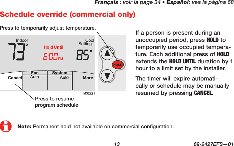 Français : voir la page 34 • Español: vea la página 68  13  69-2427EFS—01M32221PMIndoor SettingCoolMoreAutoAuto SystemFanCancelHold UntilAutoFan  Cancel System MoreHeatPMHeat SettingM28461 Indoor75756:00HoldNote: Permanent hold not available on commercial configuration.Schedule override (commercial only)If a person is present during an unoccupied period, press HOLD to temporarily use occupied tempera-ture. Each additional press of HOLD extends the HOLD UNTIL duration by 1 hour to a limit set by the installer. The timer will expire automati-cally or schedule may be manually resumed by pressing CANCEL.Press to temporarily adjust temperature.Press to resume program schedule