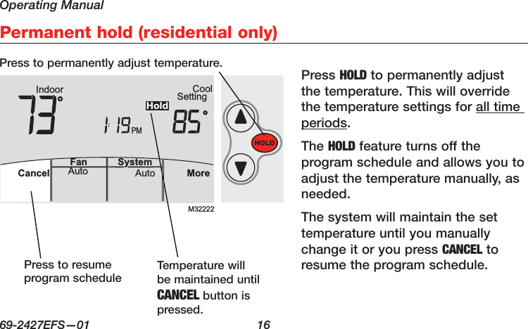 Operating Manual69-2427EFS—01  16AutoFan  Cancel System MoreHeatPMHeat SettingM28461 Indoor75756:00HoldPermanent hold (residential only)M32222PMIndoor SettingCoolMoreAutoAuto SystemFanCancelHoldPress HOLD to permanently adjust the temperature. This will override the temperature settings for all time periods.The HOLD feature turns off the program schedule and allows you to adjust the temperature manually, as needed.The system will maintain the set temperature until you manually change it or you press CANCEL to resume the program schedule.Press to permanently adjust temperature.Press to resume program schedule Temperature will be maintained until CANCEL button is pressed.