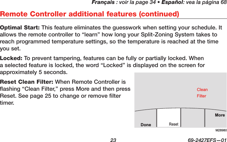 Français : voir la page 34 • Español: vea la página 68  23  69-2427EFS—01Optimal Start: This feature eliminates the guesswork when setting your schedule. It allows the remote controller to “learn” how long your Split-Zoning System takes to reach programmed temperature settings, so the temperature is reached at the time you set.Locked: To prevent tampering, features can be fully or partially locked. When a selected feature is locked, the word “Locked” is displayed on the screen for approximately 5 seconds.Reset Clean Filter: When Remote Controller is flashing “Clean Filter,” press More and then press Reset. See page 25 to change or remove filter timer.Remote Controller additional features (continued)M28980MoreResetDoneCleanFilter