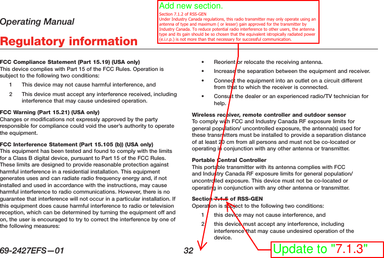 Operating Manual69-2427EFS—01  32 Regulatory informationFCC Compliance Statement (Part 15.19) (USA only) This device complies with Part 15 of the FCC Rules. Operation is subject to the following two conditions:1  This device may not cause harmful interference, and2  This device must accept any interference received, including interference that may cause undesired operation.FCC Warning (Part 15.21) (USA only) Changes or modifications not expressly approved by the party responsible for compliance could void the user’s authority to operate the equipment.FCC Interference Statement (Part 15.105 (b)) (USA only) This equipment has been tested and found to comply with the limits for a Class B digital device, pursuant to Part 15 of the FCC Rules. These limits are designed to provide reasonable protection against harmful interference in a residential installation. This equipment generates uses and can radiate radio frequency energy and, if not installed and used in accordance with the instructions, may cause harmful interference to radio communications. However, there is no guarantee that interference will not occur in a particular installation. If this equipment does cause harmful interference to radio or television reception, which can be determined by turning the equipment off and on, the user is encouraged to try to correct the interference by one of the following measures:•  Reorient or relocate the receiving antenna.•  Increase the separation between the equipment and receiver.•  Connect the equipment into an outlet on a circuit different from that to which the receiver is connected.•  Consult the dealer or an experienced radio/TV technician for help.Wireless receiver, remote controller and outdoor sensor To comply with FCC and Industry Canada RF exposure limits for general population/ uncontrolled exposure, the antenna(s) used for these transmitters must be installed to provide a separation distance of at least 20 cm from all persons and must not be co-located or operating in conjunction with any other antenna or transmitter.Portable Central Controller This portable transmitter with its antenna complies with FCC and Industry Canada RF exposure limits for general population/uncontrolled exposure. This device must not be co-located or operating in conjunction with any other antenna or transmitter.Section 7.1.5 of RSS-GEN Operation is subject to the following two conditions:1  this device may not cause interference, and2  this device must accept any interference, including interference that may cause undesired operation of the device.Update to &quot;7.1.3&quot;Add new section.   Section 7.1.2 of RSS-GEN Under Industry Canada regulations, this radio transmitter may only operate using an antenna of type and maximum ( or lesser) gain approved for the transmitter by Industry Canada. To reduce potential radio interference to other users, the antenna type and its gain should be so chosen that the equivalent istropically radiated power (e.i.r.p.) is not more than that necessary for successful communication.