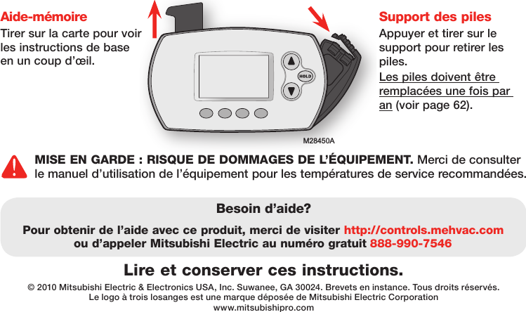 M28450ALire et conserver ces instructions.Besoin d’aide?Pour obtenir de l’aide avec ce produit, merci de visiter http://controls.mehvac.com ou d’appeler Mitsubishi Electric au numéro gratuit 888-990-7546© 2010 Mitsubishi Electric &amp; Electronics USA, Inc. Suwanee, GA 30024. Brevets en instance. Tous droits réservés.Le logo à trois losanges est une marque déposée de Mitsubishi Electric Corporationwww.mitsubishipro.comAide-mémoireTirer sur la carte pour voir les instructions de base en un coup d’œil.Support des pilesAppuyer et tirer sur le support pour retirer les piles.Les piles doivent être remplacées une fois par an (voir page 62).MISE EN GARDE : RISQUE DE DOMMAGES DE L’ÉQUIPEMENT. Merci de consulter le manuel d’utilisation de l’équipement pour les températures de service recommandées. 