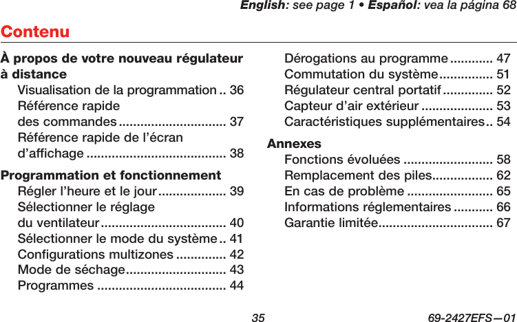 English: see page 1 • Español: vea la página 68  35  69-2427EFS—01À propos de votre nouveau régulateur à distanceVisualisation de la programmation .. 36Référence rapide  des commandes .............................. 37Référence rapide de l’écran  d’affichage ....................................... 38Programmation et fonctionnementRégler l’heure et le jour ................... 39Sélectionner le réglage  du ventilateur ................................... 40Sélectionner le mode du système .. 41Configurations multizones .............. 42Mode de séchage ............................ 43Programmes .................................... 44Dérogations au programme ............ 47Commutation du système ............... 51Régulateur central portatif .............. 52Capteur d’air extérieur .................... 53Caractéristiques supplémentaires .. 54AnnexesFonctions évoluées ......................... 58Remplacement des piles ................. 62En cas de problème ........................ 65Informations réglementaires ........... 66Garantie limitée ................................ 67Contenu