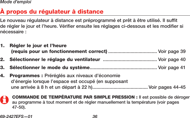 Mode d’emploi69-2427EFS—01  36 À propos du régulateur à distanceLe nouveau régulateur à distance est préprogrammé et prêt à être utilisé. Il suffit de régler le jour et l’heure. Vérifier ensuite les réglages ci-dessous et les modifier si nécessaire : Régler le jour et l’heure 1.  (requis pour un fonctionnement correct) ..................................... Voir page 39Sélectionner le réglage du ventilateur 2.   ......................................... Voir page 40Sélectionner le mode du système3.   ................................................... Voir page 41Programmes : 4.  Préréglés aux niveaux d’économie  d’énergie lorsque l’espace est occupé (en supposant  une arrivée à 8 h et un départ à 22 h).......................................... Voir pages 44-45COMMANDE DE TEMPÉRATURE PAR SIMPLE PRESSION : Il est possible de déroger au programme à tout moment et de régler manuellement la température (voir pages 47-50).