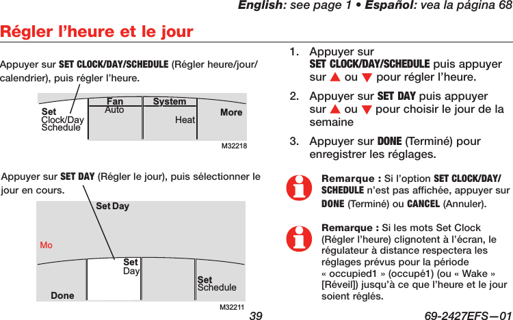 English: see page 1 • Español: vea la página 68  39  69-2427EFS—01M32218MoreHeatAuto SystemFanSetClock/DayScheduleRégler l’heure et le jourM32211SetScheduleSet DayDoneMoDaySet1.  Appuyer sur  SET CLOCK/DAY/SCHEDULE puis appuyer sur s ou t pour régler l’heure.2.  Appuyer sur SET DAY puis appuyer sur s ou t pour choisir le jour de la semaine3.  Appuyer sur DONE (Terminé) pour enregistrer les réglages.Remarque : Si l’option SET CLOCK/DAY/SCHEDULE n’est pas affichée, appuyer sur DONE (Terminé) ou CANCEL (Annuler).Remarque : Si les mots Set Clock (Régler l’heure) clignotent à l’écran, le régulateur à distance respectera les réglages prévus pour la période  « occupied1 » (occupé1) (ou « Wake » [Réveil]) jusqu’à ce que l’heure et le jour soient réglés.Appuyer sur SET CLOCK/DAY/SCHEDULE (Régler heure/jour/calendrier), puis régler l’heure.Appuyer sur SET DAY (Régler le jour), puis sélectionner le jour en cours.