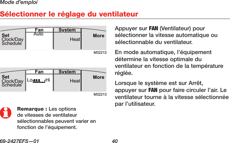 Mode d’emploi69-2427EFS—01  40 Sélectionner le réglage du ventilateurAppuyer sur FAN (Ventilateur) pour sélectionner la vitesse automatique ou sélectionnable du ventilateur. En mode automatique, l’équipement détermine la vitesse optimale du ventilateur en fonction de la température réglée. Lorsque le système est sur Arrêt, appuyer sur FAN pour faire circuler l’air. Le ventilateur tourne à la vitesse sélectionnée par l’utilisateur.M32212MoreHeatSystemFanSetClock/DayScheduleAutoM32213MoreHeatLo HiSystemFanSetClock/DayScheduleRemarque : Les options de vitesses de ventilateur sélectionnables peuvent varier en fonction de l’équipement.