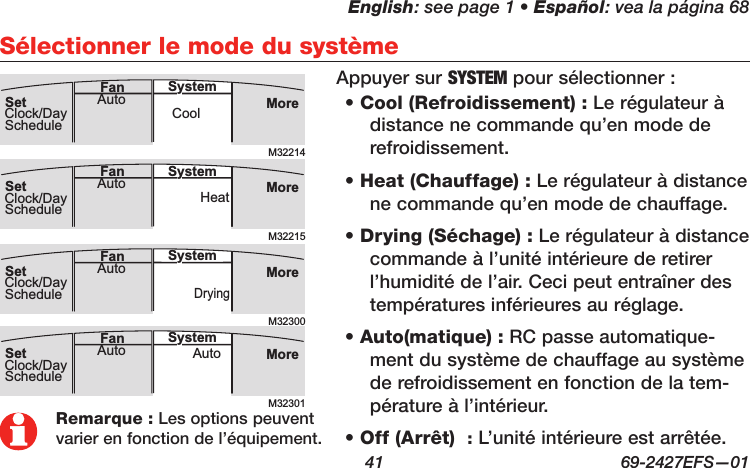 English: see page 1 • Español: vea la página 68  41  69-2427EFS—01 Sélectionner le mode du systèmeRemarque : Les options peuvent varier en fonction de l’équipement.• Cool (Refroidissement) : Le régulateur à distance ne commande qu’en mode de refroidissement.• Heat (Chauffage) : Le régulateur à distance ne commande qu’en mode de chauffage.• Drying (Séchage) : Le régulateur à distance commande à l’unité intérieure de retirer l’humidité de l’air. Ceci peut entraîner des températures inférieures au réglage.• Auto(matique) : RC passe automatique-ment du système de chauffage au système de refroidissement en fonction de la tem-pérature à l’intérieur.• Off (Arrêt)  : L’unité intérieure est arrêtée.Appuyer sur SYSTEM pour sélectionner :M32214MoreCoolAuto SystemFanSetClock/DayScheduleM32300MoreDryingAuto SystemFanSetClock/DayScheduleM32215MoreHeatAuto SystemFanSetClock/DayScheduleM32301MoreAutoAuto SystemFanSetClock/DaySchedule